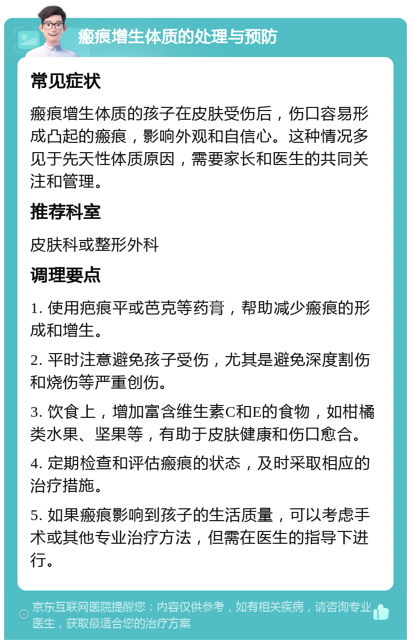 瘢痕增生体质的处理与预防 常见症状 瘢痕增生体质的孩子在皮肤受伤后，伤口容易形成凸起的瘢痕，影响外观和自信心。这种情况多见于先天性体质原因，需要家长和医生的共同关注和管理。 推荐科室 皮肤科或整形外科 调理要点 1. 使用疤痕平或芭克等药膏，帮助减少瘢痕的形成和增生。 2. 平时注意避免孩子受伤，尤其是避免深度割伤和烧伤等严重创伤。 3. 饮食上，增加富含维生素C和E的食物，如柑橘类水果、坚果等，有助于皮肤健康和伤口愈合。 4. 定期检查和评估瘢痕的状态，及时采取相应的治疗措施。 5. 如果瘢痕影响到孩子的生活质量，可以考虑手术或其他专业治疗方法，但需在医生的指导下进行。