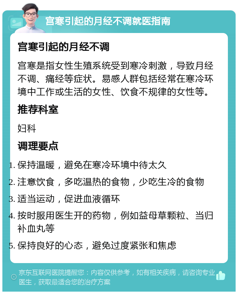 宫寒引起的月经不调就医指南 宫寒引起的月经不调 宫寒是指女性生殖系统受到寒冷刺激，导致月经不调、痛经等症状。易感人群包括经常在寒冷环境中工作或生活的女性、饮食不规律的女性等。 推荐科室 妇科 调理要点 保持温暖，避免在寒冷环境中待太久 注意饮食，多吃温热的食物，少吃生冷的食物 适当运动，促进血液循环 按时服用医生开的药物，例如益母草颗粒、当归补血丸等 保持良好的心态，避免过度紧张和焦虑