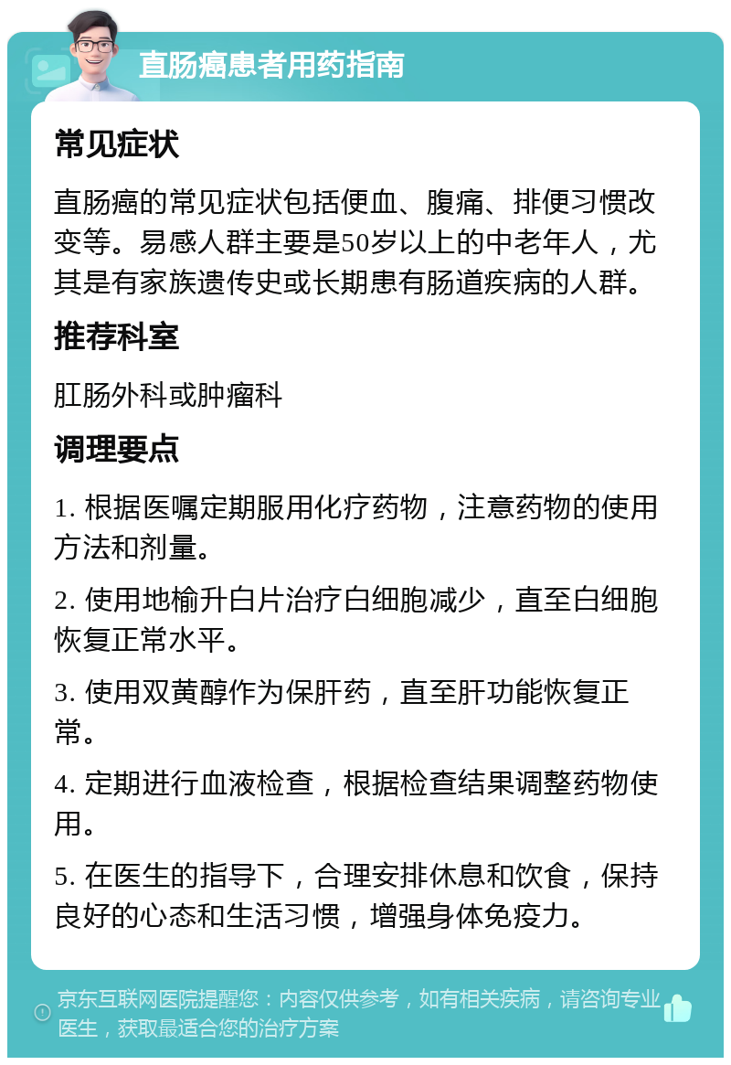 直肠癌患者用药指南 常见症状 直肠癌的常见症状包括便血、腹痛、排便习惯改变等。易感人群主要是50岁以上的中老年人，尤其是有家族遗传史或长期患有肠道疾病的人群。 推荐科室 肛肠外科或肿瘤科 调理要点 1. 根据医嘱定期服用化疗药物，注意药物的使用方法和剂量。 2. 使用地榆升白片治疗白细胞减少，直至白细胞恢复正常水平。 3. 使用双黄醇作为保肝药，直至肝功能恢复正常。 4. 定期进行血液检查，根据检查结果调整药物使用。 5. 在医生的指导下，合理安排休息和饮食，保持良好的心态和生活习惯，增强身体免疫力。