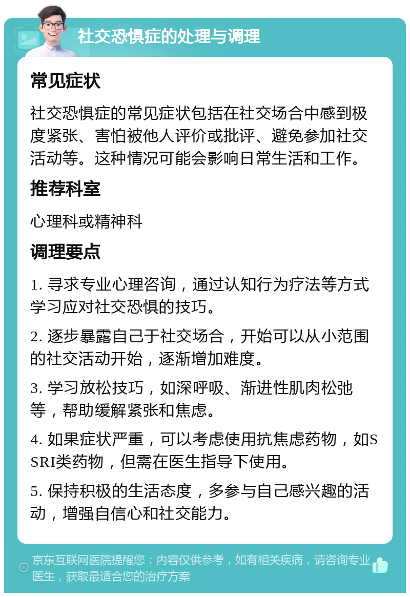 社交恐惧症的处理与调理 常见症状 社交恐惧症的常见症状包括在社交场合中感到极度紧张、害怕被他人评价或批评、避免参加社交活动等。这种情况可能会影响日常生活和工作。 推荐科室 心理科或精神科 调理要点 1. 寻求专业心理咨询，通过认知行为疗法等方式学习应对社交恐惧的技巧。 2. 逐步暴露自己于社交场合，开始可以从小范围的社交活动开始，逐渐增加难度。 3. 学习放松技巧，如深呼吸、渐进性肌肉松弛等，帮助缓解紧张和焦虑。 4. 如果症状严重，可以考虑使用抗焦虑药物，如SSRI类药物，但需在医生指导下使用。 5. 保持积极的生活态度，多参与自己感兴趣的活动，增强自信心和社交能力。