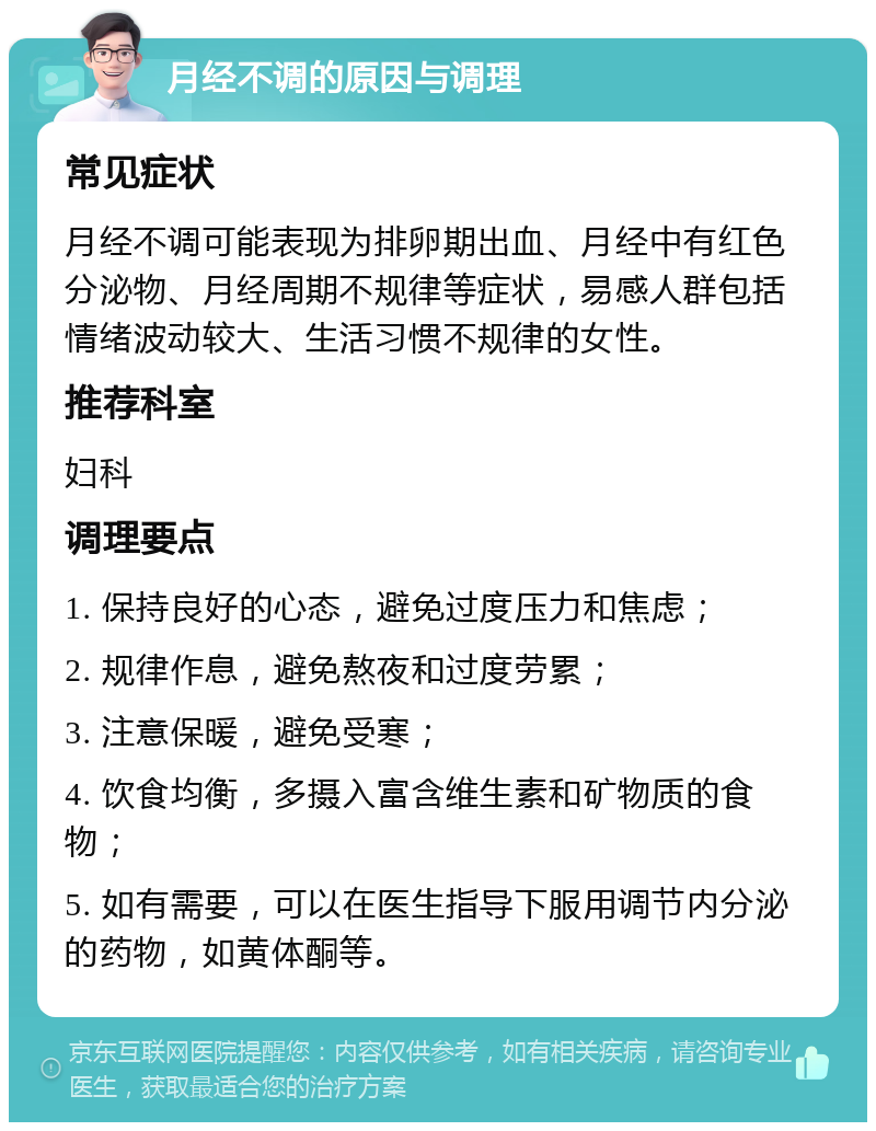 月经不调的原因与调理 常见症状 月经不调可能表现为排卵期出血、月经中有红色分泌物、月经周期不规律等症状，易感人群包括情绪波动较大、生活习惯不规律的女性。 推荐科室 妇科 调理要点 1. 保持良好的心态，避免过度压力和焦虑； 2. 规律作息，避免熬夜和过度劳累； 3. 注意保暖，避免受寒； 4. 饮食均衡，多摄入富含维生素和矿物质的食物； 5. 如有需要，可以在医生指导下服用调节内分泌的药物，如黄体酮等。