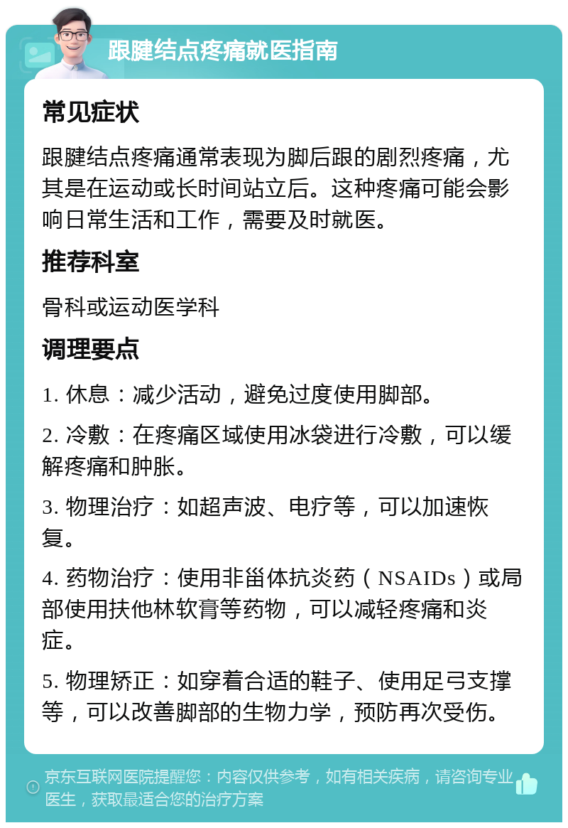 跟腱结点疼痛就医指南 常见症状 跟腱结点疼痛通常表现为脚后跟的剧烈疼痛，尤其是在运动或长时间站立后。这种疼痛可能会影响日常生活和工作，需要及时就医。 推荐科室 骨科或运动医学科 调理要点 1. 休息：减少活动，避免过度使用脚部。 2. 冷敷：在疼痛区域使用冰袋进行冷敷，可以缓解疼痛和肿胀。 3. 物理治疗：如超声波、电疗等，可以加速恢复。 4. 药物治疗：使用非甾体抗炎药（NSAIDs）或局部使用扶他林软膏等药物，可以减轻疼痛和炎症。 5. 物理矫正：如穿着合适的鞋子、使用足弓支撑等，可以改善脚部的生物力学，预防再次受伤。