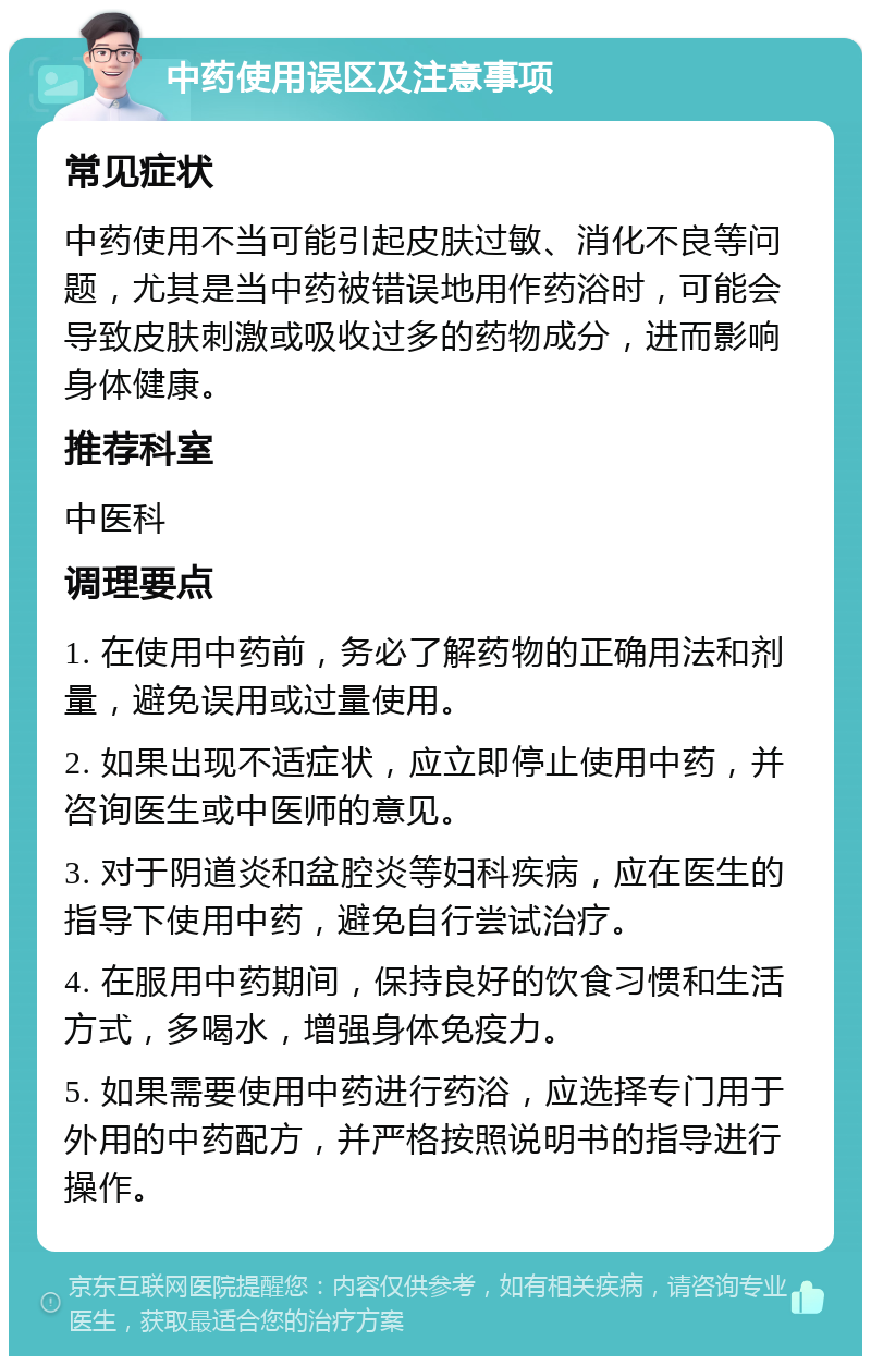 中药使用误区及注意事项 常见症状 中药使用不当可能引起皮肤过敏、消化不良等问题，尤其是当中药被错误地用作药浴时，可能会导致皮肤刺激或吸收过多的药物成分，进而影响身体健康。 推荐科室 中医科 调理要点 1. 在使用中药前，务必了解药物的正确用法和剂量，避免误用或过量使用。 2. 如果出现不适症状，应立即停止使用中药，并咨询医生或中医师的意见。 3. 对于阴道炎和盆腔炎等妇科疾病，应在医生的指导下使用中药，避免自行尝试治疗。 4. 在服用中药期间，保持良好的饮食习惯和生活方式，多喝水，增强身体免疫力。 5. 如果需要使用中药进行药浴，应选择专门用于外用的中药配方，并严格按照说明书的指导进行操作。