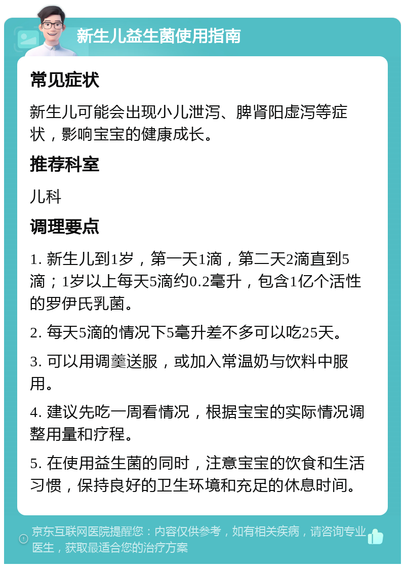 新生儿益生菌使用指南 常见症状 新生儿可能会出现小儿泄泻、脾肾阳虚泻等症状，影响宝宝的健康成长。 推荐科室 儿科 调理要点 1. 新生儿到1岁，第一天1滴，第二天2滴直到5滴；1岁以上每天5滴约0.2毫升，包含1亿个活性的罗伊氏乳菌。 2. 每天5滴的情况下5毫升差不多可以吃25天。 3. 可以用调羹送服，或加入常温奶与饮料中服用。 4. 建议先吃一周看情况，根据宝宝的实际情况调整用量和疗程。 5. 在使用益生菌的同时，注意宝宝的饮食和生活习惯，保持良好的卫生环境和充足的休息时间。