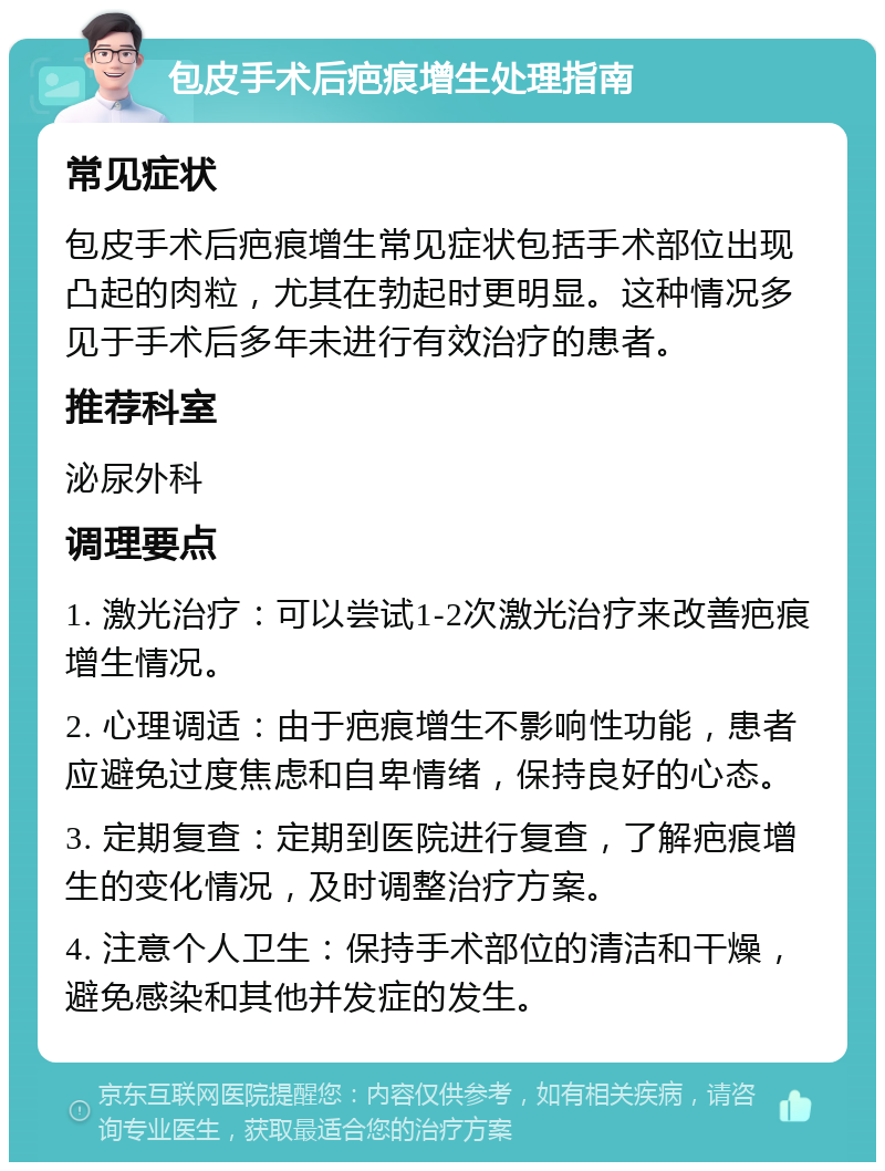 包皮手术后疤痕增生处理指南 常见症状 包皮手术后疤痕增生常见症状包括手术部位出现凸起的肉粒，尤其在勃起时更明显。这种情况多见于手术后多年未进行有效治疗的患者。 推荐科室 泌尿外科 调理要点 1. 激光治疗：可以尝试1-2次激光治疗来改善疤痕增生情况。 2. 心理调适：由于疤痕增生不影响性功能，患者应避免过度焦虑和自卑情绪，保持良好的心态。 3. 定期复查：定期到医院进行复查，了解疤痕增生的变化情况，及时调整治疗方案。 4. 注意个人卫生：保持手术部位的清洁和干燥，避免感染和其他并发症的发生。