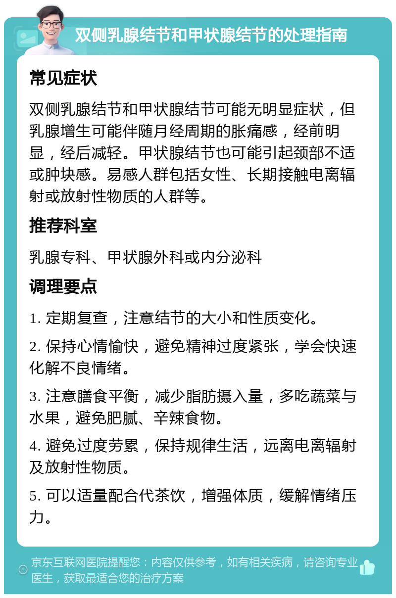 双侧乳腺结节和甲状腺结节的处理指南 常见症状 双侧乳腺结节和甲状腺结节可能无明显症状，但乳腺增生可能伴随月经周期的胀痛感，经前明显，经后减轻。甲状腺结节也可能引起颈部不适或肿块感。易感人群包括女性、长期接触电离辐射或放射性物质的人群等。 推荐科室 乳腺专科、甲状腺外科或内分泌科 调理要点 1. 定期复查，注意结节的大小和性质变化。 2. 保持心情愉快，避免精神过度紧张，学会快速化解不良情绪。 3. 注意膳食平衡，减少脂肪摄入量，多吃蔬菜与水果，避免肥腻、辛辣食物。 4. 避免过度劳累，保持规律生活，远离电离辐射及放射性物质。 5. 可以适量配合代茶饮，增强体质，缓解情绪压力。