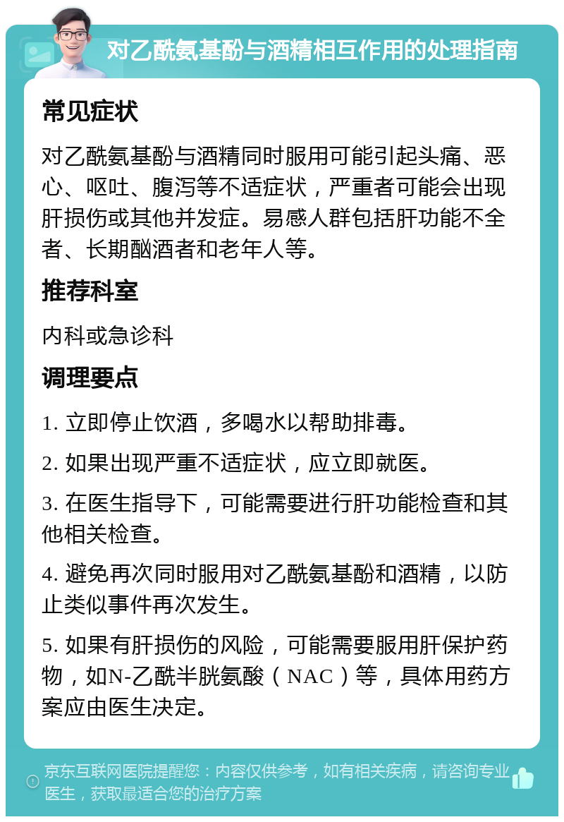 对乙酰氨基酚与酒精相互作用的处理指南 常见症状 对乙酰氨基酚与酒精同时服用可能引起头痛、恶心、呕吐、腹泻等不适症状，严重者可能会出现肝损伤或其他并发症。易感人群包括肝功能不全者、长期酗酒者和老年人等。 推荐科室 内科或急诊科 调理要点 1. 立即停止饮酒，多喝水以帮助排毒。 2. 如果出现严重不适症状，应立即就医。 3. 在医生指导下，可能需要进行肝功能检查和其他相关检查。 4. 避免再次同时服用对乙酰氨基酚和酒精，以防止类似事件再次发生。 5. 如果有肝损伤的风险，可能需要服用肝保护药物，如N-乙酰半胱氨酸（NAC）等，具体用药方案应由医生决定。