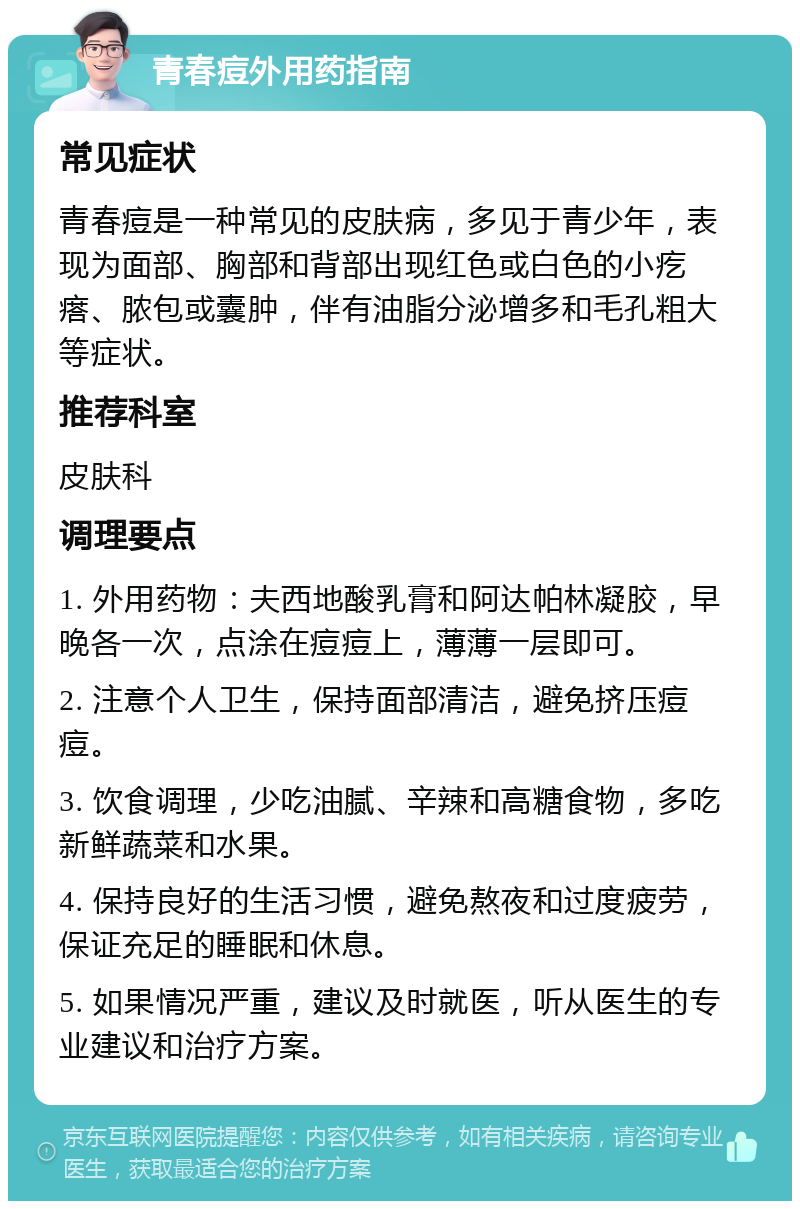 青春痘外用药指南 常见症状 青春痘是一种常见的皮肤病，多见于青少年，表现为面部、胸部和背部出现红色或白色的小疙瘩、脓包或囊肿，伴有油脂分泌增多和毛孔粗大等症状。 推荐科室 皮肤科 调理要点 1. 外用药物：夫西地酸乳膏和阿达帕林凝胶，早晚各一次，点涂在痘痘上，薄薄一层即可。 2. 注意个人卫生，保持面部清洁，避免挤压痘痘。 3. 饮食调理，少吃油腻、辛辣和高糖食物，多吃新鲜蔬菜和水果。 4. 保持良好的生活习惯，避免熬夜和过度疲劳，保证充足的睡眠和休息。 5. 如果情况严重，建议及时就医，听从医生的专业建议和治疗方案。