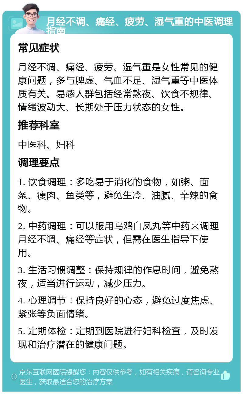 月经不调、痛经、疲劳、湿气重的中医调理指南 常见症状 月经不调、痛经、疲劳、湿气重是女性常见的健康问题，多与脾虚、气血不足、湿气重等中医体质有关。易感人群包括经常熬夜、饮食不规律、情绪波动大、长期处于压力状态的女性。 推荐科室 中医科、妇科 调理要点 1. 饮食调理：多吃易于消化的食物，如粥、面条、瘦肉、鱼类等，避免生冷、油腻、辛辣的食物。 2. 中药调理：可以服用乌鸡白凤丸等中药来调理月经不调、痛经等症状，但需在医生指导下使用。 3. 生活习惯调整：保持规律的作息时间，避免熬夜，适当进行运动，减少压力。 4. 心理调节：保持良好的心态，避免过度焦虑、紧张等负面情绪。 5. 定期体检：定期到医院进行妇科检查，及时发现和治疗潜在的健康问题。