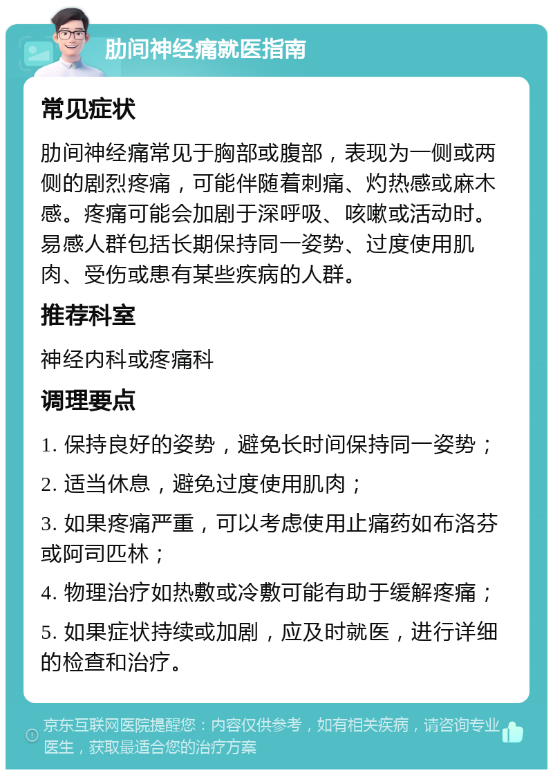 肋间神经痛就医指南 常见症状 肋间神经痛常见于胸部或腹部，表现为一侧或两侧的剧烈疼痛，可能伴随着刺痛、灼热感或麻木感。疼痛可能会加剧于深呼吸、咳嗽或活动时。易感人群包括长期保持同一姿势、过度使用肌肉、受伤或患有某些疾病的人群。 推荐科室 神经内科或疼痛科 调理要点 1. 保持良好的姿势，避免长时间保持同一姿势； 2. 适当休息，避免过度使用肌肉； 3. 如果疼痛严重，可以考虑使用止痛药如布洛芬或阿司匹林； 4. 物理治疗如热敷或冷敷可能有助于缓解疼痛； 5. 如果症状持续或加剧，应及时就医，进行详细的检查和治疗。