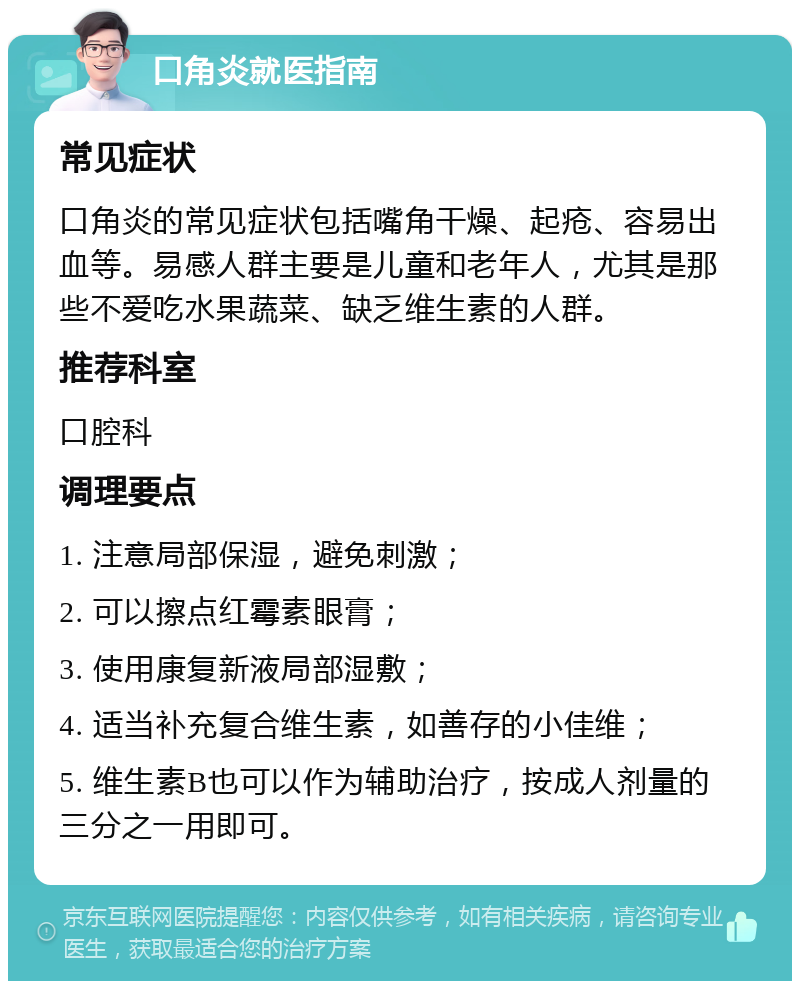 口角炎就医指南 常见症状 口角炎的常见症状包括嘴角干燥、起疮、容易出血等。易感人群主要是儿童和老年人，尤其是那些不爱吃水果蔬菜、缺乏维生素的人群。 推荐科室 口腔科 调理要点 1. 注意局部保湿，避免刺激； 2. 可以擦点红霉素眼膏； 3. 使用康复新液局部湿敷； 4. 适当补充复合维生素，如善存的小佳维； 5. 维生素B也可以作为辅助治疗，按成人剂量的三分之一用即可。