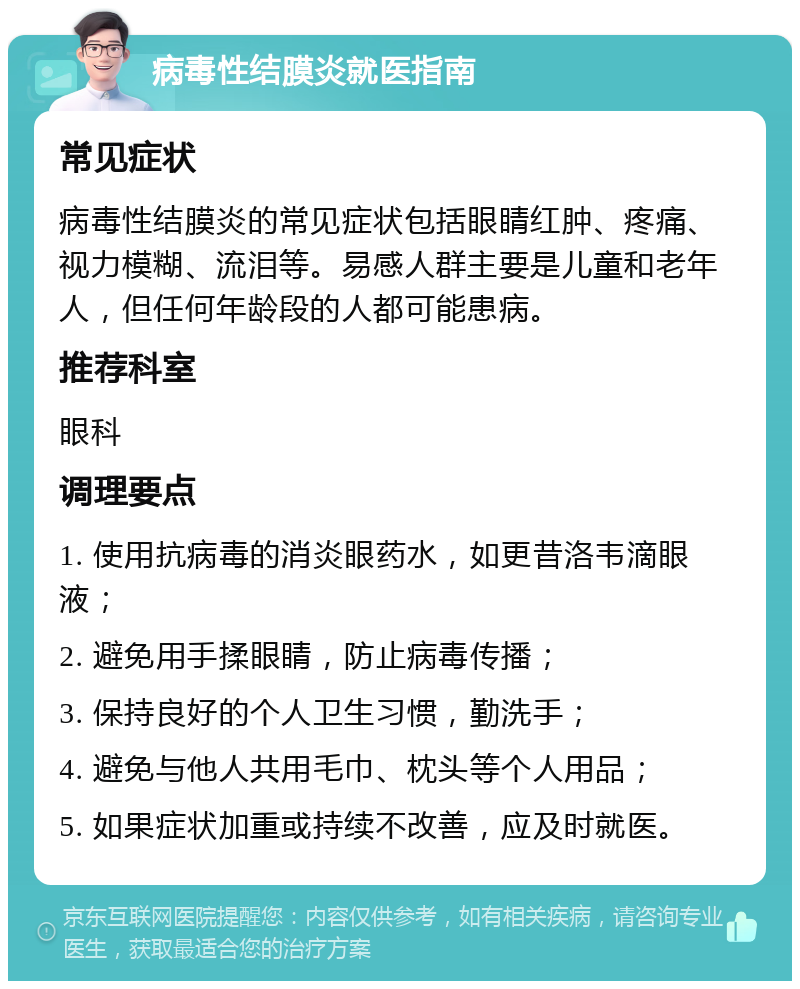 病毒性结膜炎就医指南 常见症状 病毒性结膜炎的常见症状包括眼睛红肿、疼痛、视力模糊、流泪等。易感人群主要是儿童和老年人，但任何年龄段的人都可能患病。 推荐科室 眼科 调理要点 1. 使用抗病毒的消炎眼药水，如更昔洛韦滴眼液； 2. 避免用手揉眼睛，防止病毒传播； 3. 保持良好的个人卫生习惯，勤洗手； 4. 避免与他人共用毛巾、枕头等个人用品； 5. 如果症状加重或持续不改善，应及时就医。