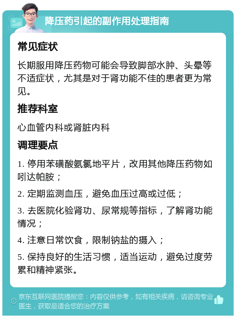 降压药引起的副作用处理指南 常见症状 长期服用降压药物可能会导致脚部水肿、头晕等不适症状，尤其是对于肾功能不佳的患者更为常见。 推荐科室 心血管内科或肾脏内科 调理要点 1. 停用苯磺酸氨氯地平片，改用其他降压药物如吲达帕胺； 2. 定期监测血压，避免血压过高或过低； 3. 去医院化验肾功、尿常规等指标，了解肾功能情况； 4. 注意日常饮食，限制钠盐的摄入； 5. 保持良好的生活习惯，适当运动，避免过度劳累和精神紧张。