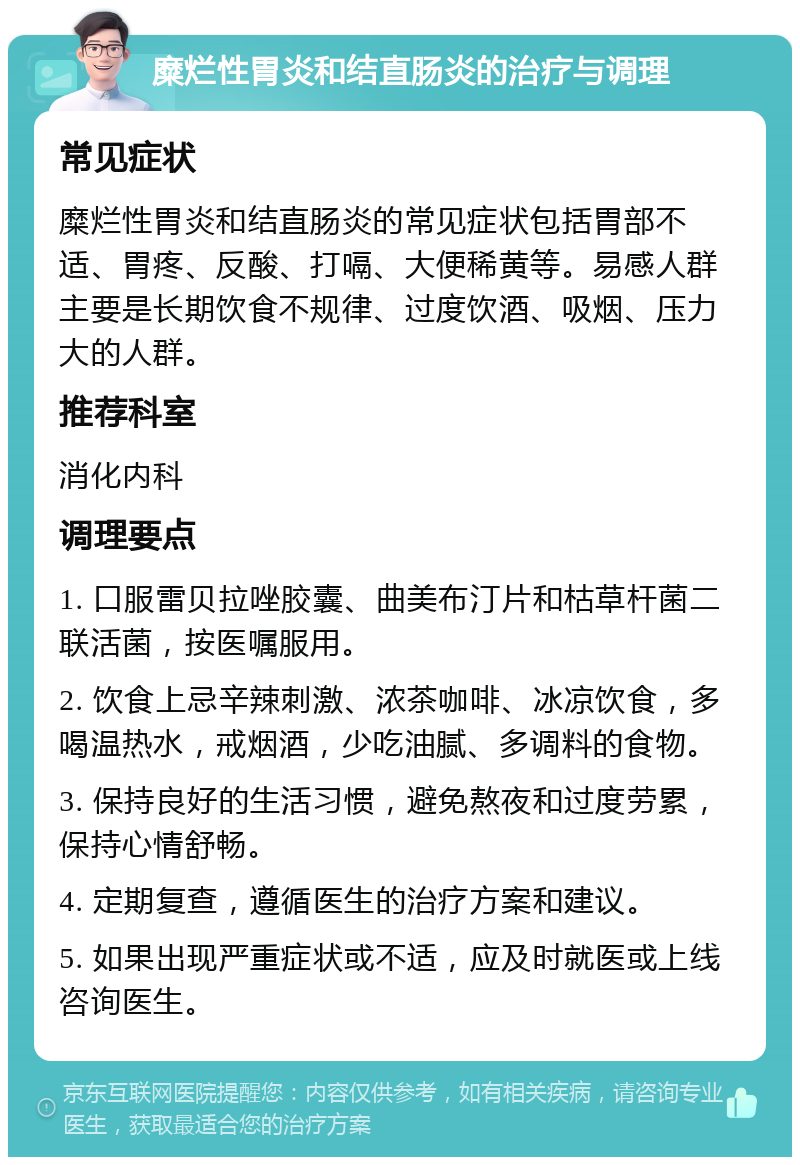 糜烂性胃炎和结直肠炎的治疗与调理 常见症状 糜烂性胃炎和结直肠炎的常见症状包括胃部不适、胃疼、反酸、打嗝、大便稀黄等。易感人群主要是长期饮食不规律、过度饮酒、吸烟、压力大的人群。 推荐科室 消化内科 调理要点 1. 口服雷贝拉唑胶囊、曲美布汀片和枯草杆菌二联活菌，按医嘱服用。 2. 饮食上忌辛辣刺激、浓茶咖啡、冰凉饮食，多喝温热水，戒烟酒，少吃油腻、多调料的食物。 3. 保持良好的生活习惯，避免熬夜和过度劳累，保持心情舒畅。 4. 定期复查，遵循医生的治疗方案和建议。 5. 如果出现严重症状或不适，应及时就医或上线咨询医生。