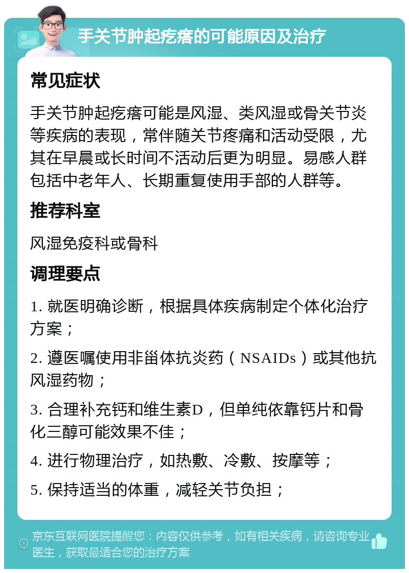 手关节肿起疙瘩的可能原因及治疗 常见症状 手关节肿起疙瘩可能是风湿、类风湿或骨关节炎等疾病的表现，常伴随关节疼痛和活动受限，尤其在早晨或长时间不活动后更为明显。易感人群包括中老年人、长期重复使用手部的人群等。 推荐科室 风湿免疫科或骨科 调理要点 1. 就医明确诊断，根据具体疾病制定个体化治疗方案； 2. 遵医嘱使用非甾体抗炎药（NSAIDs）或其他抗风湿药物； 3. 合理补充钙和维生素D，但单纯依靠钙片和骨化三醇可能效果不佳； 4. 进行物理治疗，如热敷、冷敷、按摩等； 5. 保持适当的体重，减轻关节负担；