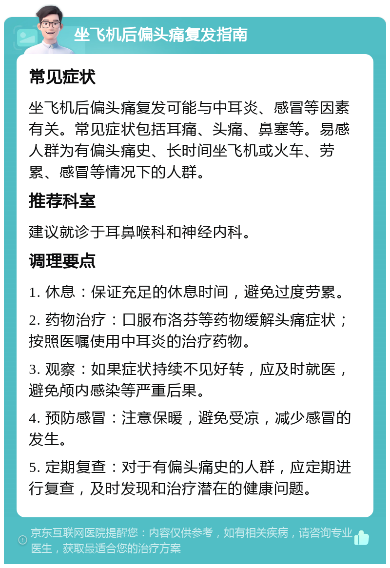 坐飞机后偏头痛复发指南 常见症状 坐飞机后偏头痛复发可能与中耳炎、感冒等因素有关。常见症状包括耳痛、头痛、鼻塞等。易感人群为有偏头痛史、长时间坐飞机或火车、劳累、感冒等情况下的人群。 推荐科室 建议就诊于耳鼻喉科和神经内科。 调理要点 1. 休息：保证充足的休息时间，避免过度劳累。 2. 药物治疗：口服布洛芬等药物缓解头痛症状；按照医嘱使用中耳炎的治疗药物。 3. 观察：如果症状持续不见好转，应及时就医，避免颅内感染等严重后果。 4. 预防感冒：注意保暖，避免受凉，减少感冒的发生。 5. 定期复查：对于有偏头痛史的人群，应定期进行复查，及时发现和治疗潜在的健康问题。