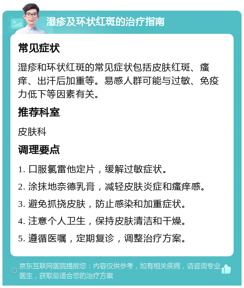 湿疹及环状红斑的治疗指南 常见症状 湿疹和环状红斑的常见症状包括皮肤红斑、瘙痒、出汗后加重等。易感人群可能与过敏、免疫力低下等因素有关。 推荐科室 皮肤科 调理要点 1. 口服氯雷他定片，缓解过敏症状。 2. 涂抹地奈德乳膏，减轻皮肤炎症和瘙痒感。 3. 避免抓挠皮肤，防止感染和加重症状。 4. 注意个人卫生，保持皮肤清洁和干燥。 5. 遵循医嘱，定期复诊，调整治疗方案。