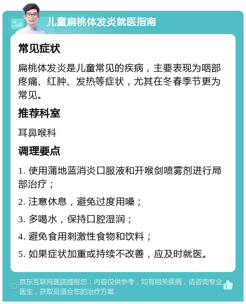 儿童扁桃体发炎就医指南 常见症状 扁桃体发炎是儿童常见的疾病，主要表现为咽部疼痛、红肿、发热等症状，尤其在冬春季节更为常见。 推荐科室 耳鼻喉科 调理要点 1. 使用蒲地蓝消炎口服液和开喉剑喷雾剂进行局部治疗； 2. 注意休息，避免过度用嗓； 3. 多喝水，保持口腔湿润； 4. 避免食用刺激性食物和饮料； 5. 如果症状加重或持续不改善，应及时就医。