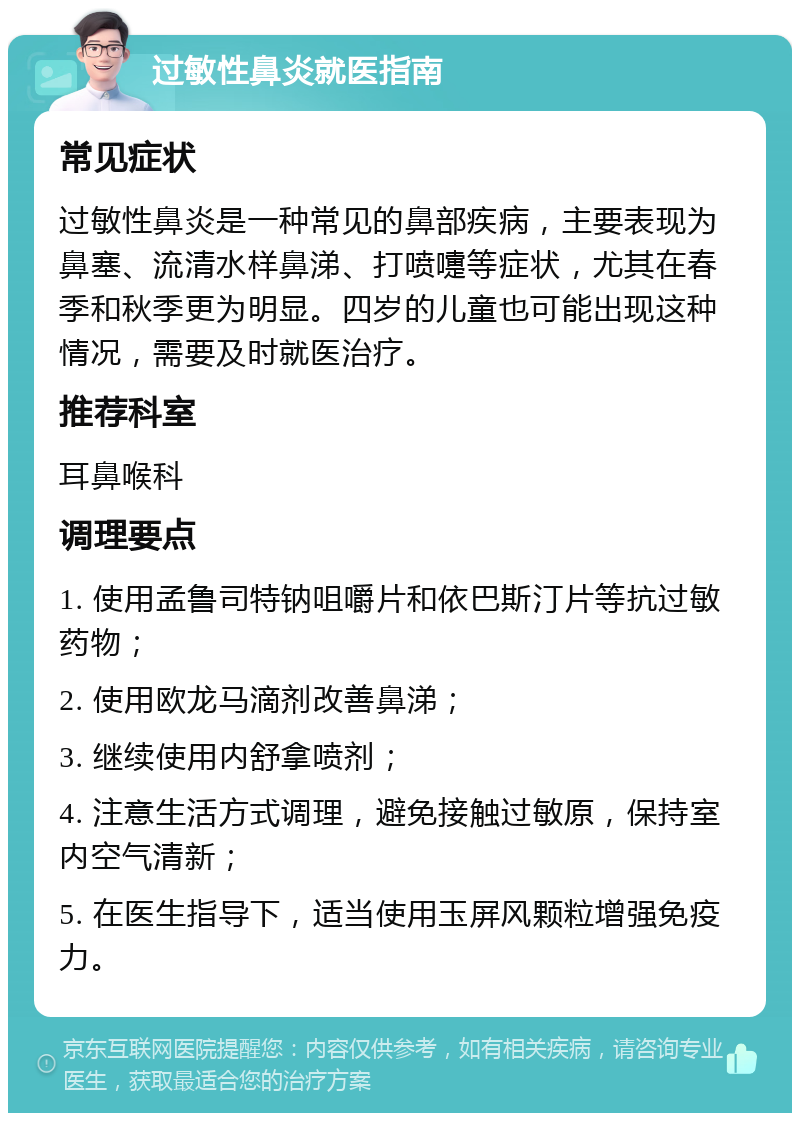 过敏性鼻炎就医指南 常见症状 过敏性鼻炎是一种常见的鼻部疾病，主要表现为鼻塞、流清水样鼻涕、打喷嚏等症状，尤其在春季和秋季更为明显。四岁的儿童也可能出现这种情况，需要及时就医治疗。 推荐科室 耳鼻喉科 调理要点 1. 使用孟鲁司特钠咀嚼片和依巴斯汀片等抗过敏药物； 2. 使用欧龙马滴剂改善鼻涕； 3. 继续使用内舒拿喷剂； 4. 注意生活方式调理，避免接触过敏原，保持室内空气清新； 5. 在医生指导下，适当使用玉屏风颗粒增强免疫力。