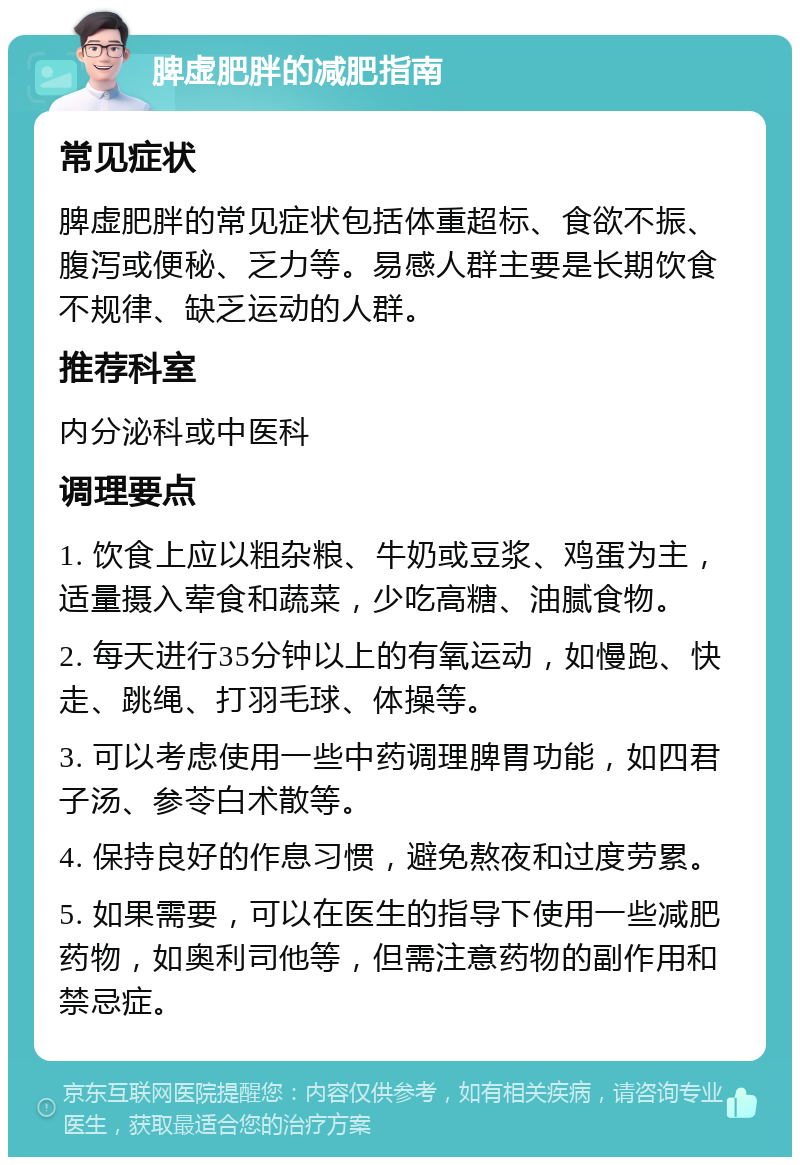 脾虚肥胖的减肥指南 常见症状 脾虚肥胖的常见症状包括体重超标、食欲不振、腹泻或便秘、乏力等。易感人群主要是长期饮食不规律、缺乏运动的人群。 推荐科室 内分泌科或中医科 调理要点 1. 饮食上应以粗杂粮、牛奶或豆浆、鸡蛋为主，适量摄入荤食和蔬菜，少吃高糖、油腻食物。 2. 每天进行35分钟以上的有氧运动，如慢跑、快走、跳绳、打羽毛球、体操等。 3. 可以考虑使用一些中药调理脾胃功能，如四君子汤、参苓白术散等。 4. 保持良好的作息习惯，避免熬夜和过度劳累。 5. 如果需要，可以在医生的指导下使用一些减肥药物，如奥利司他等，但需注意药物的副作用和禁忌症。