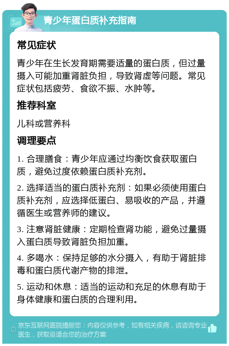 青少年蛋白质补充指南 常见症状 青少年在生长发育期需要适量的蛋白质，但过量摄入可能加重肾脏负担，导致肾虚等问题。常见症状包括疲劳、食欲不振、水肿等。 推荐科室 儿科或营养科 调理要点 1. 合理膳食：青少年应通过均衡饮食获取蛋白质，避免过度依赖蛋白质补充剂。 2. 选择适当的蛋白质补充剂：如果必须使用蛋白质补充剂，应选择低蛋白、易吸收的产品，并遵循医生或营养师的建议。 3. 注意肾脏健康：定期检查肾功能，避免过量摄入蛋白质导致肾脏负担加重。 4. 多喝水：保持足够的水分摄入，有助于肾脏排毒和蛋白质代谢产物的排泄。 5. 运动和休息：适当的运动和充足的休息有助于身体健康和蛋白质的合理利用。