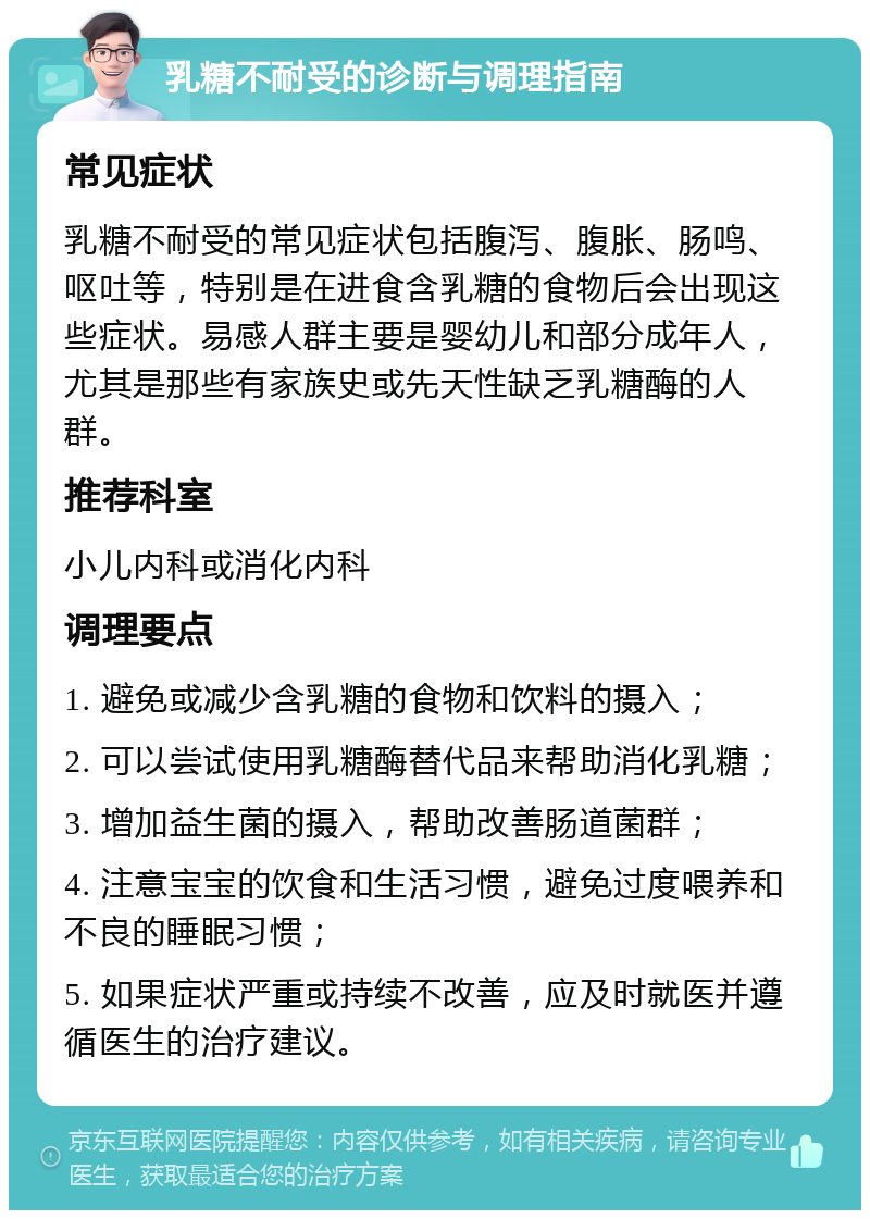 乳糖不耐受的诊断与调理指南 常见症状 乳糖不耐受的常见症状包括腹泻、腹胀、肠鸣、呕吐等，特别是在进食含乳糖的食物后会出现这些症状。易感人群主要是婴幼儿和部分成年人，尤其是那些有家族史或先天性缺乏乳糖酶的人群。 推荐科室 小儿内科或消化内科 调理要点 1. 避免或减少含乳糖的食物和饮料的摄入； 2. 可以尝试使用乳糖酶替代品来帮助消化乳糖； 3. 增加益生菌的摄入，帮助改善肠道菌群； 4. 注意宝宝的饮食和生活习惯，避免过度喂养和不良的睡眠习惯； 5. 如果症状严重或持续不改善，应及时就医并遵循医生的治疗建议。