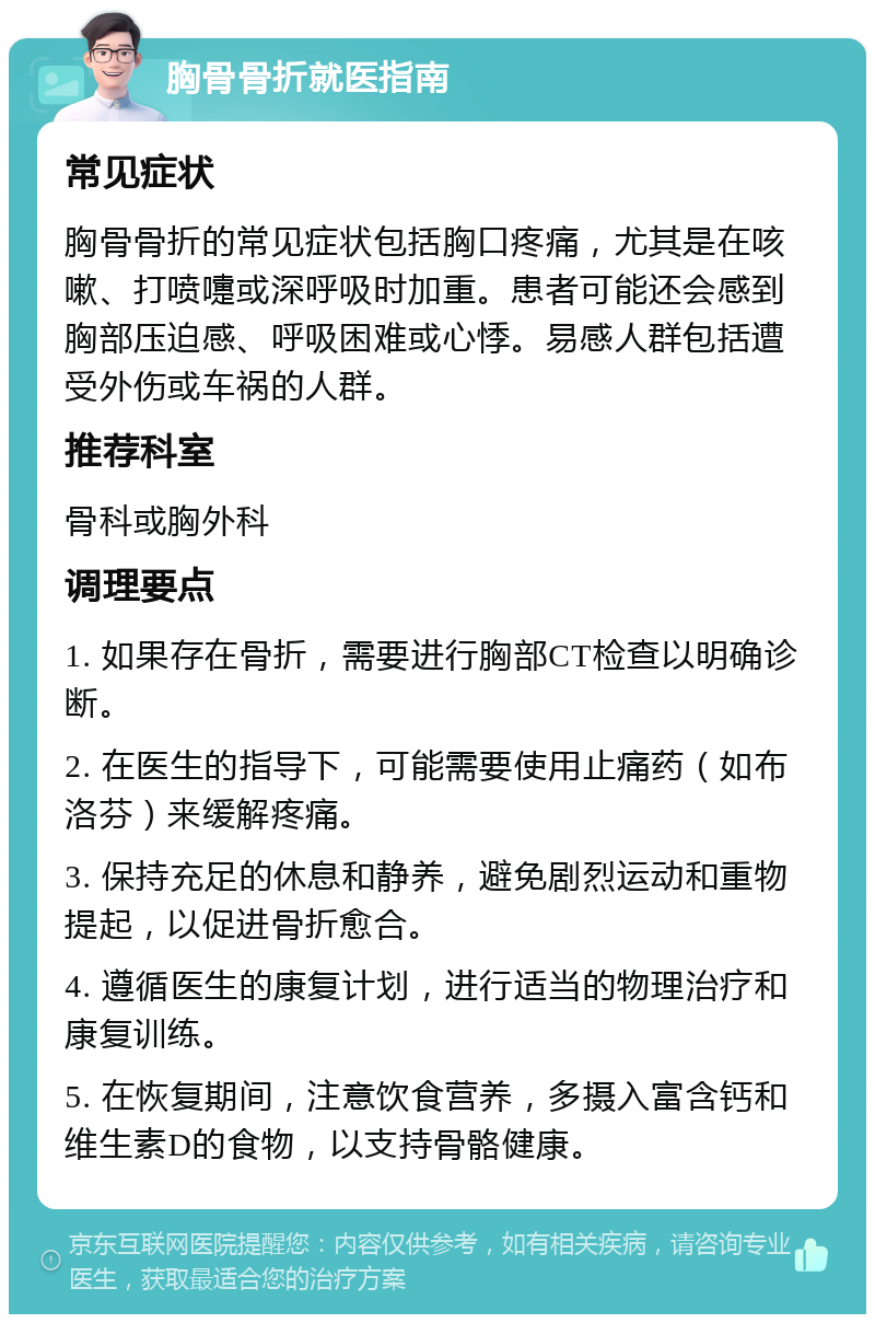 胸骨骨折就医指南 常见症状 胸骨骨折的常见症状包括胸口疼痛，尤其是在咳嗽、打喷嚏或深呼吸时加重。患者可能还会感到胸部压迫感、呼吸困难或心悸。易感人群包括遭受外伤或车祸的人群。 推荐科室 骨科或胸外科 调理要点 1. 如果存在骨折，需要进行胸部CT检查以明确诊断。 2. 在医生的指导下，可能需要使用止痛药（如布洛芬）来缓解疼痛。 3. 保持充足的休息和静养，避免剧烈运动和重物提起，以促进骨折愈合。 4. 遵循医生的康复计划，进行适当的物理治疗和康复训练。 5. 在恢复期间，注意饮食营养，多摄入富含钙和维生素D的食物，以支持骨骼健康。