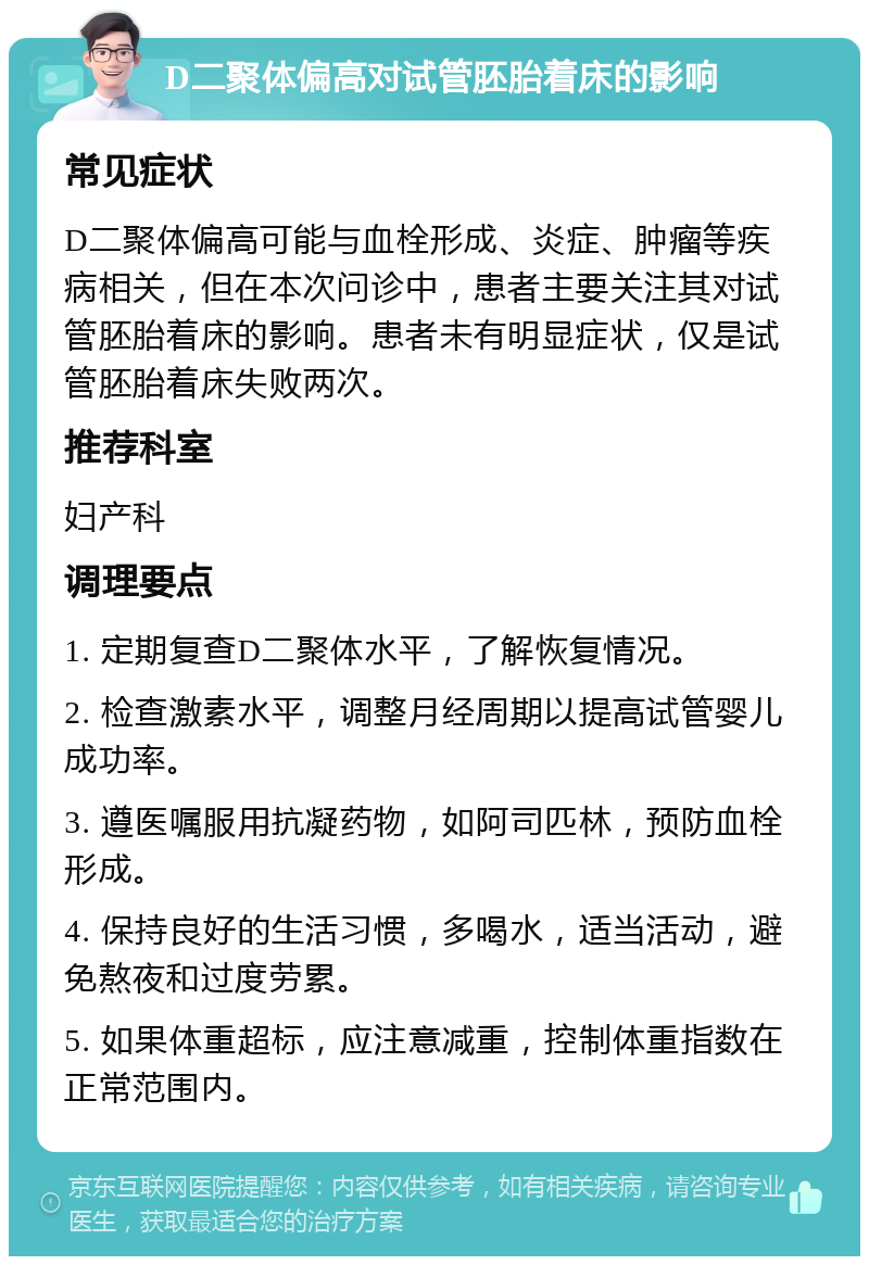 D二聚体偏高对试管胚胎着床的影响 常见症状 D二聚体偏高可能与血栓形成、炎症、肿瘤等疾病相关，但在本次问诊中，患者主要关注其对试管胚胎着床的影响。患者未有明显症状，仅是试管胚胎着床失败两次。 推荐科室 妇产科 调理要点 1. 定期复查D二聚体水平，了解恢复情况。 2. 检查激素水平，调整月经周期以提高试管婴儿成功率。 3. 遵医嘱服用抗凝药物，如阿司匹林，预防血栓形成。 4. 保持良好的生活习惯，多喝水，适当活动，避免熬夜和过度劳累。 5. 如果体重超标，应注意减重，控制体重指数在正常范围内。