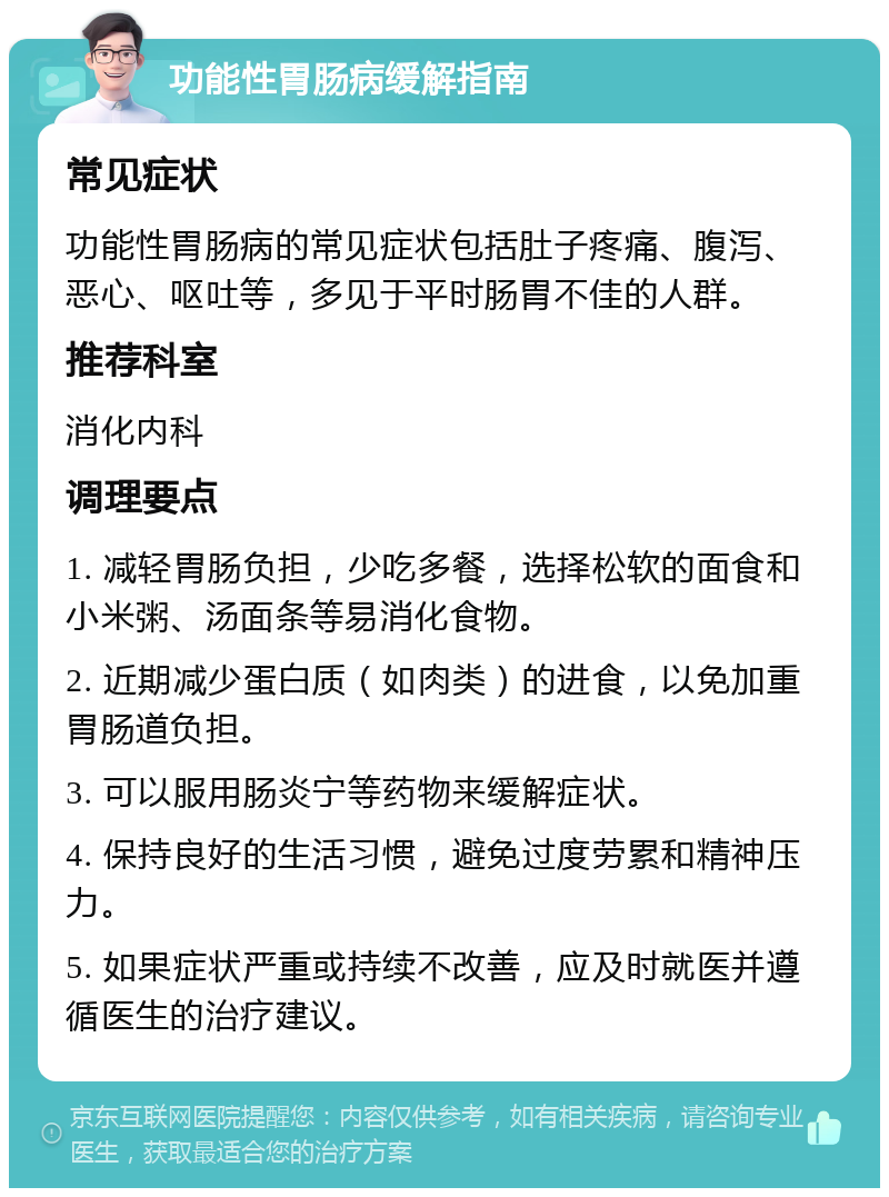 功能性胃肠病缓解指南 常见症状 功能性胃肠病的常见症状包括肚子疼痛、腹泻、恶心、呕吐等，多见于平时肠胃不佳的人群。 推荐科室 消化内科 调理要点 1. 减轻胃肠负担，少吃多餐，选择松软的面食和小米粥、汤面条等易消化食物。 2. 近期减少蛋白质（如肉类）的进食，以免加重胃肠道负担。 3. 可以服用肠炎宁等药物来缓解症状。 4. 保持良好的生活习惯，避免过度劳累和精神压力。 5. 如果症状严重或持续不改善，应及时就医并遵循医生的治疗建议。