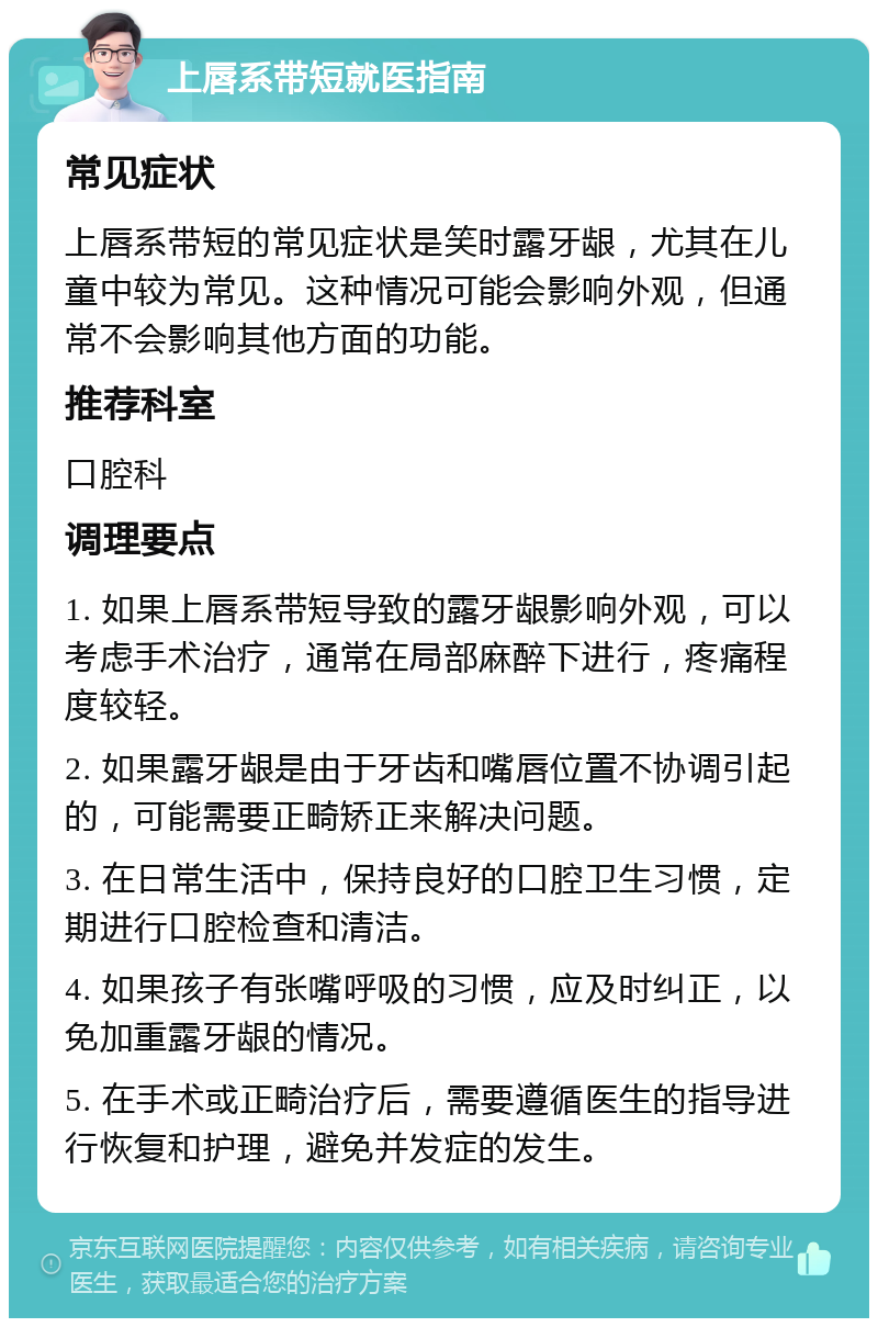 上唇系带短就医指南 常见症状 上唇系带短的常见症状是笑时露牙龈，尤其在儿童中较为常见。这种情况可能会影响外观，但通常不会影响其他方面的功能。 推荐科室 口腔科 调理要点 1. 如果上唇系带短导致的露牙龈影响外观，可以考虑手术治疗，通常在局部麻醉下进行，疼痛程度较轻。 2. 如果露牙龈是由于牙齿和嘴唇位置不协调引起的，可能需要正畸矫正来解决问题。 3. 在日常生活中，保持良好的口腔卫生习惯，定期进行口腔检查和清洁。 4. 如果孩子有张嘴呼吸的习惯，应及时纠正，以免加重露牙龈的情况。 5. 在手术或正畸治疗后，需要遵循医生的指导进行恢复和护理，避免并发症的发生。