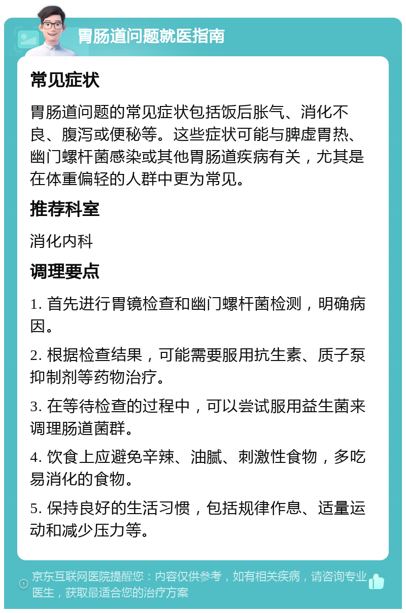 胃肠道问题就医指南 常见症状 胃肠道问题的常见症状包括饭后胀气、消化不良、腹泻或便秘等。这些症状可能与脾虚胃热、幽门螺杆菌感染或其他胃肠道疾病有关，尤其是在体重偏轻的人群中更为常见。 推荐科室 消化内科 调理要点 1. 首先进行胃镜检查和幽门螺杆菌检测，明确病因。 2. 根据检查结果，可能需要服用抗生素、质子泵抑制剂等药物治疗。 3. 在等待检查的过程中，可以尝试服用益生菌来调理肠道菌群。 4. 饮食上应避免辛辣、油腻、刺激性食物，多吃易消化的食物。 5. 保持良好的生活习惯，包括规律作息、适量运动和减少压力等。