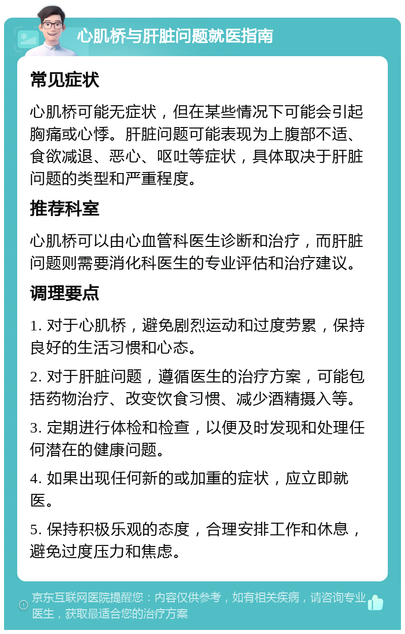 心肌桥与肝脏问题就医指南 常见症状 心肌桥可能无症状，但在某些情况下可能会引起胸痛或心悸。肝脏问题可能表现为上腹部不适、食欲减退、恶心、呕吐等症状，具体取决于肝脏问题的类型和严重程度。 推荐科室 心肌桥可以由心血管科医生诊断和治疗，而肝脏问题则需要消化科医生的专业评估和治疗建议。 调理要点 1. 对于心肌桥，避免剧烈运动和过度劳累，保持良好的生活习惯和心态。 2. 对于肝脏问题，遵循医生的治疗方案，可能包括药物治疗、改变饮食习惯、减少酒精摄入等。 3. 定期进行体检和检查，以便及时发现和处理任何潜在的健康问题。 4. 如果出现任何新的或加重的症状，应立即就医。 5. 保持积极乐观的态度，合理安排工作和休息，避免过度压力和焦虑。