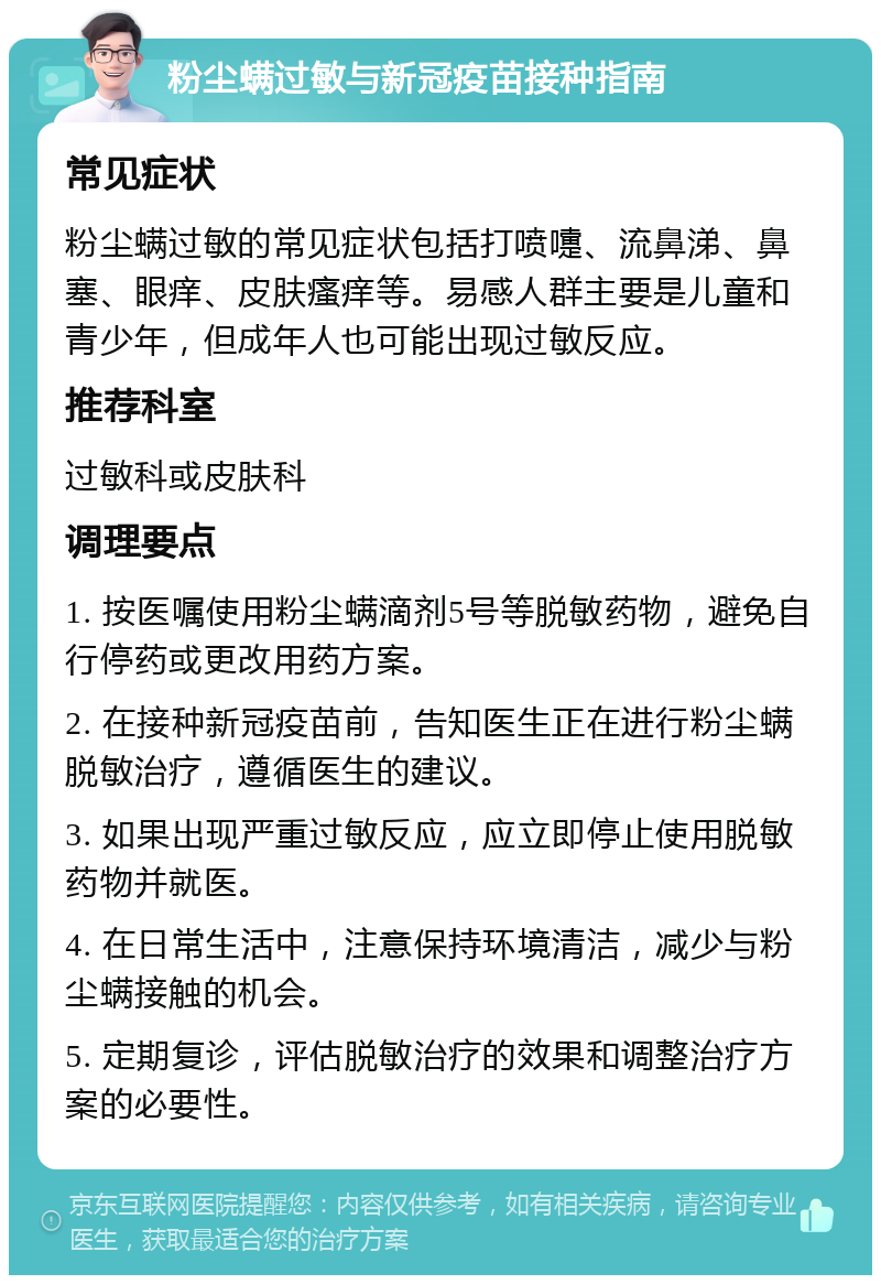 粉尘螨过敏与新冠疫苗接种指南 常见症状 粉尘螨过敏的常见症状包括打喷嚏、流鼻涕、鼻塞、眼痒、皮肤瘙痒等。易感人群主要是儿童和青少年，但成年人也可能出现过敏反应。 推荐科室 过敏科或皮肤科 调理要点 1. 按医嘱使用粉尘螨滴剂5号等脱敏药物，避免自行停药或更改用药方案。 2. 在接种新冠疫苗前，告知医生正在进行粉尘螨脱敏治疗，遵循医生的建议。 3. 如果出现严重过敏反应，应立即停止使用脱敏药物并就医。 4. 在日常生活中，注意保持环境清洁，减少与粉尘螨接触的机会。 5. 定期复诊，评估脱敏治疗的效果和调整治疗方案的必要性。