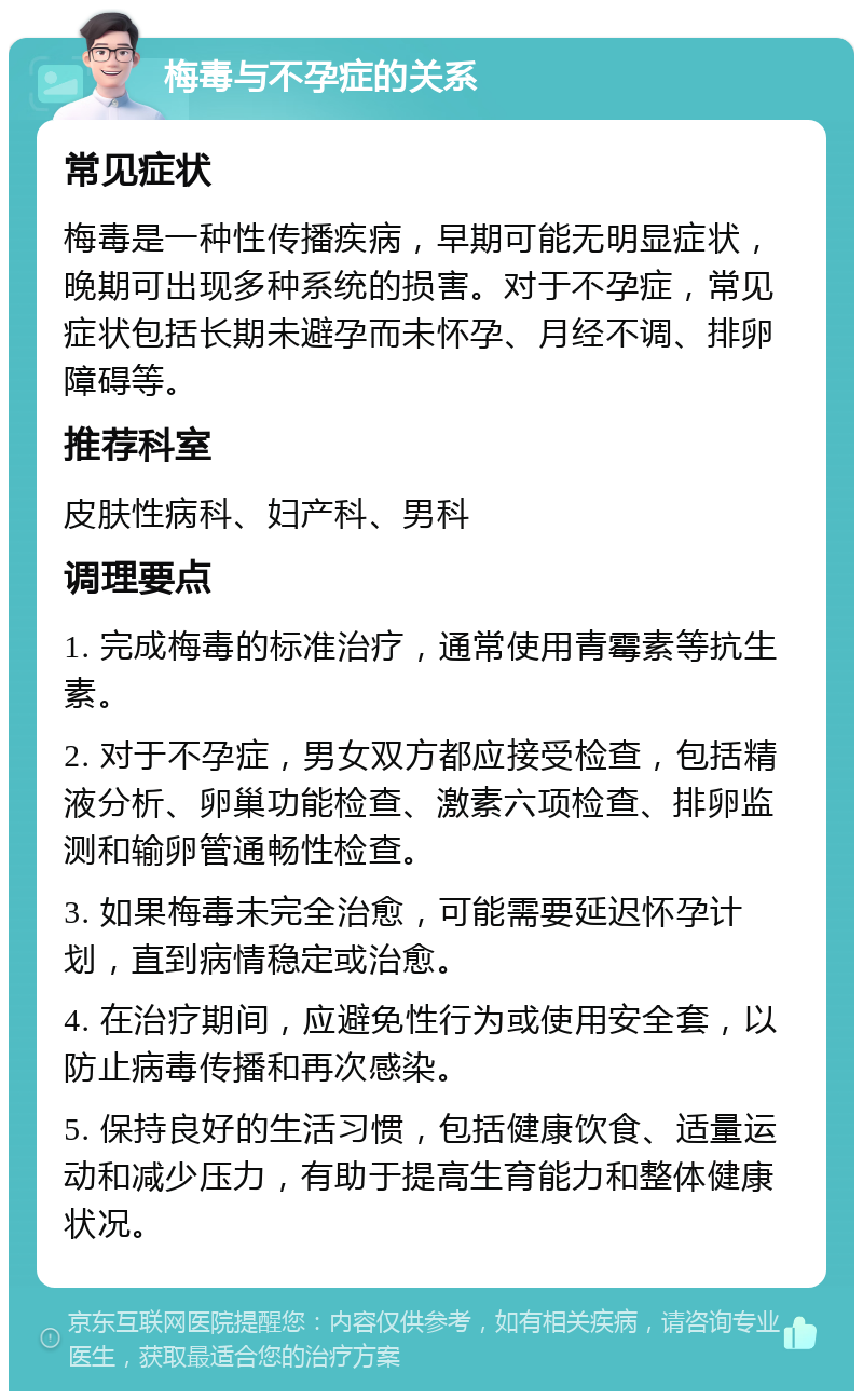 梅毒与不孕症的关系 常见症状 梅毒是一种性传播疾病，早期可能无明显症状，晚期可出现多种系统的损害。对于不孕症，常见症状包括长期未避孕而未怀孕、月经不调、排卵障碍等。 推荐科室 皮肤性病科、妇产科、男科 调理要点 1. 完成梅毒的标准治疗，通常使用青霉素等抗生素。 2. 对于不孕症，男女双方都应接受检查，包括精液分析、卵巢功能检查、激素六项检查、排卵监测和输卵管通畅性检查。 3. 如果梅毒未完全治愈，可能需要延迟怀孕计划，直到病情稳定或治愈。 4. 在治疗期间，应避免性行为或使用安全套，以防止病毒传播和再次感染。 5. 保持良好的生活习惯，包括健康饮食、适量运动和减少压力，有助于提高生育能力和整体健康状况。