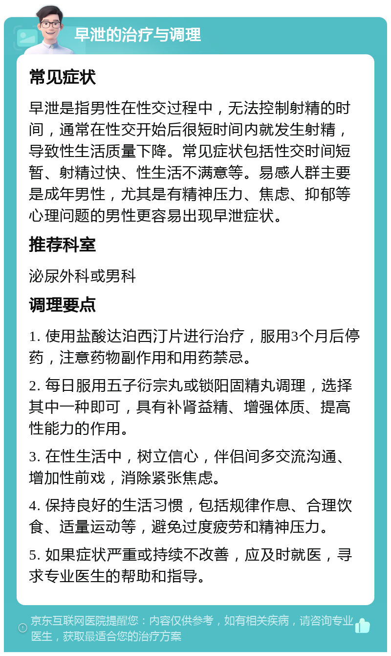 早泄的治疗与调理 常见症状 早泄是指男性在性交过程中，无法控制射精的时间，通常在性交开始后很短时间内就发生射精，导致性生活质量下降。常见症状包括性交时间短暂、射精过快、性生活不满意等。易感人群主要是成年男性，尤其是有精神压力、焦虑、抑郁等心理问题的男性更容易出现早泄症状。 推荐科室 泌尿外科或男科 调理要点 1. 使用盐酸达泊西汀片进行治疗，服用3个月后停药，注意药物副作用和用药禁忌。 2. 每日服用五子衍宗丸或锁阳固精丸调理，选择其中一种即可，具有补肾益精、增强体质、提高性能力的作用。 3. 在性生活中，树立信心，伴侣间多交流沟通、增加性前戏，消除紧张焦虑。 4. 保持良好的生活习惯，包括规律作息、合理饮食、适量运动等，避免过度疲劳和精神压力。 5. 如果症状严重或持续不改善，应及时就医，寻求专业医生的帮助和指导。