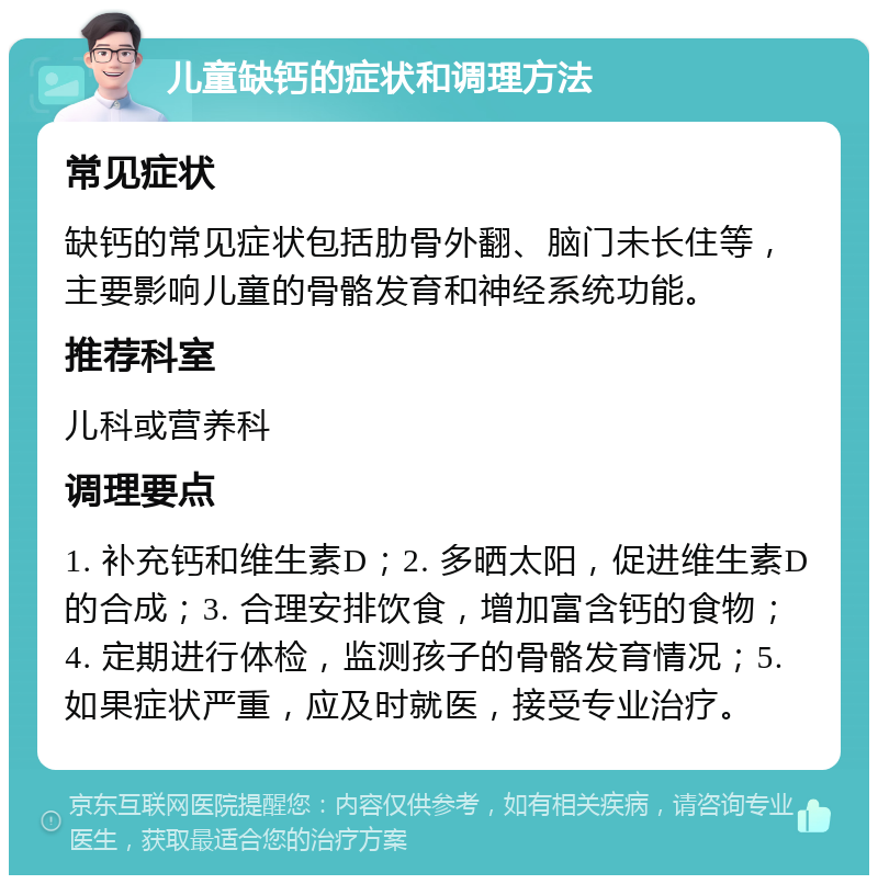 儿童缺钙的症状和调理方法 常见症状 缺钙的常见症状包括肋骨外翻、脑门未长住等，主要影响儿童的骨骼发育和神经系统功能。 推荐科室 儿科或营养科 调理要点 1. 补充钙和维生素D；2. 多晒太阳，促进维生素D的合成；3. 合理安排饮食，增加富含钙的食物；4. 定期进行体检，监测孩子的骨骼发育情况；5. 如果症状严重，应及时就医，接受专业治疗。