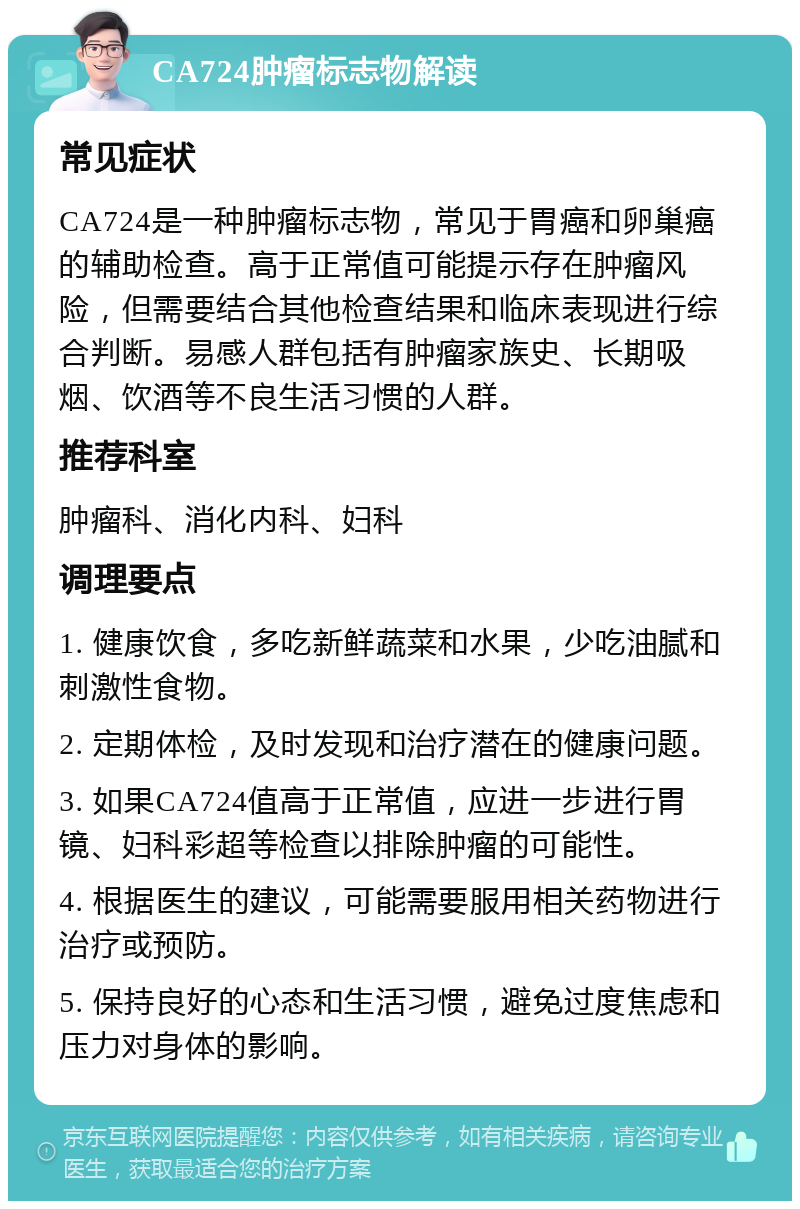 CA724肿瘤标志物解读 常见症状 CA724是一种肿瘤标志物，常见于胃癌和卵巢癌的辅助检查。高于正常值可能提示存在肿瘤风险，但需要结合其他检查结果和临床表现进行综合判断。易感人群包括有肿瘤家族史、长期吸烟、饮酒等不良生活习惯的人群。 推荐科室 肿瘤科、消化内科、妇科 调理要点 1. 健康饮食，多吃新鲜蔬菜和水果，少吃油腻和刺激性食物。 2. 定期体检，及时发现和治疗潜在的健康问题。 3. 如果CA724值高于正常值，应进一步进行胃镜、妇科彩超等检查以排除肿瘤的可能性。 4. 根据医生的建议，可能需要服用相关药物进行治疗或预防。 5. 保持良好的心态和生活习惯，避免过度焦虑和压力对身体的影响。