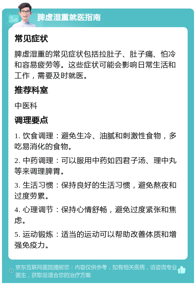 脾虚湿重就医指南 常见症状 脾虚湿重的常见症状包括拉肚子、肚子痛、怕冷和容易疲劳等。这些症状可能会影响日常生活和工作，需要及时就医。 推荐科室 中医科 调理要点 1. 饮食调理：避免生冷、油腻和刺激性食物，多吃易消化的食物。 2. 中药调理：可以服用中药如四君子汤、理中丸等来调理脾胃。 3. 生活习惯：保持良好的生活习惯，避免熬夜和过度劳累。 4. 心理调节：保持心情舒畅，避免过度紧张和焦虑。 5. 运动锻炼：适当的运动可以帮助改善体质和增强免疫力。