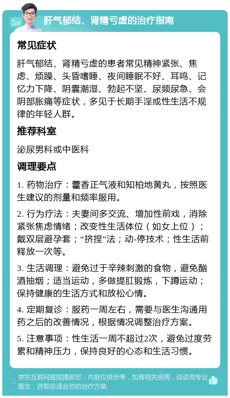 肝气郁结、肾精亏虚的治疗指南 常见症状 肝气郁结、肾精亏虚的患者常见精神紧张、焦虑、烦躁、头昏嗜睡、夜间睡眠不好、耳鸣、记忆力下降、阴囊潮湿、勃起不坚、尿频尿急、会阴部胀痛等症状，多见于长期手淫或性生活不规律的年轻人群。 推荐科室 泌尿男科或中医科 调理要点 1. 药物治疗：藿香正气液和知柏地黄丸，按照医生建议的剂量和频率服用。 2. 行为疗法：夫妻间多交流、增加性前戏，消除紧张焦虑情绪；改变性生活体位（如女上位）；戴双层避孕套；“挤捏”法；动-停技术；性生活前释放一次等。 3. 生活调理：避免过于辛辣刺激的食物，避免酗酒抽烟；适当运动，多做提肛锻炼，下蹲运动；保持健康的生活方式和放松心情。 4. 定期复诊：服药一周左右，需要与医生沟通用药之后的改善情况，根据情况调整治疗方案。 5. 注意事项：性生活一周不超过2次，避免过度劳累和精神压力，保持良好的心态和生活习惯。