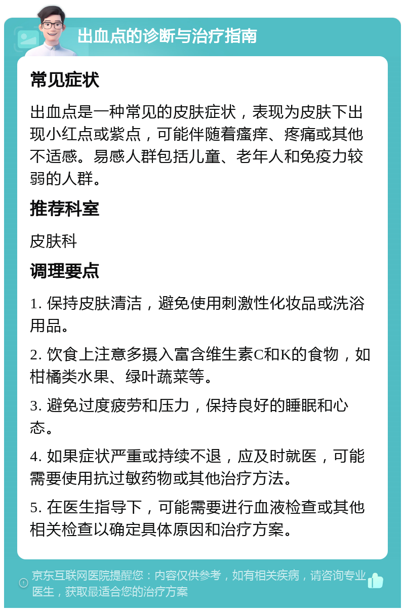 出血点的诊断与治疗指南 常见症状 出血点是一种常见的皮肤症状，表现为皮肤下出现小红点或紫点，可能伴随着瘙痒、疼痛或其他不适感。易感人群包括儿童、老年人和免疫力较弱的人群。 推荐科室 皮肤科 调理要点 1. 保持皮肤清洁，避免使用刺激性化妆品或洗浴用品。 2. 饮食上注意多摄入富含维生素C和K的食物，如柑橘类水果、绿叶蔬菜等。 3. 避免过度疲劳和压力，保持良好的睡眠和心态。 4. 如果症状严重或持续不退，应及时就医，可能需要使用抗过敏药物或其他治疗方法。 5. 在医生指导下，可能需要进行血液检查或其他相关检查以确定具体原因和治疗方案。