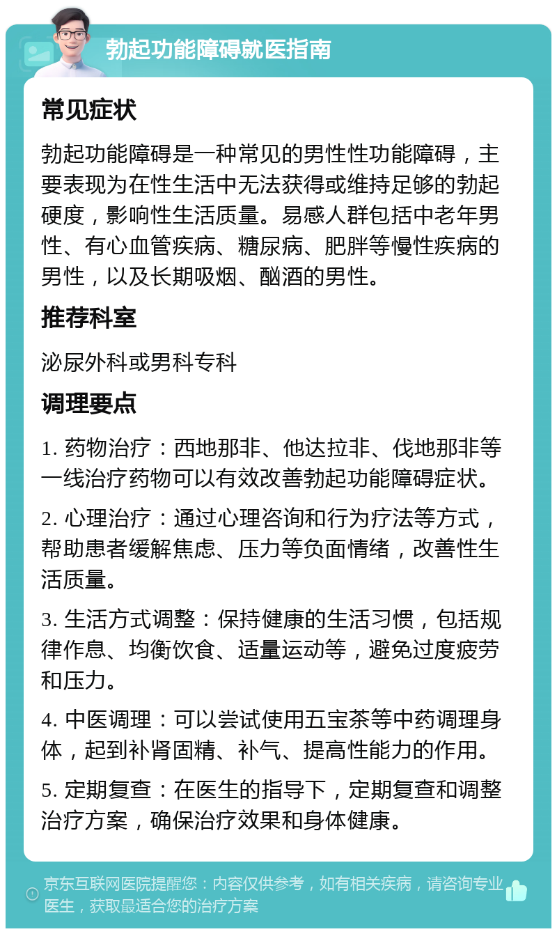 勃起功能障碍就医指南 常见症状 勃起功能障碍是一种常见的男性性功能障碍，主要表现为在性生活中无法获得或维持足够的勃起硬度，影响性生活质量。易感人群包括中老年男性、有心血管疾病、糖尿病、肥胖等慢性疾病的男性，以及长期吸烟、酗酒的男性。 推荐科室 泌尿外科或男科专科 调理要点 1. 药物治疗：西地那非、他达拉非、伐地那非等一线治疗药物可以有效改善勃起功能障碍症状。 2. 心理治疗：通过心理咨询和行为疗法等方式，帮助患者缓解焦虑、压力等负面情绪，改善性生活质量。 3. 生活方式调整：保持健康的生活习惯，包括规律作息、均衡饮食、适量运动等，避免过度疲劳和压力。 4. 中医调理：可以尝试使用五宝茶等中药调理身体，起到补肾固精、补气、提高性能力的作用。 5. 定期复查：在医生的指导下，定期复查和调整治疗方案，确保治疗效果和身体健康。