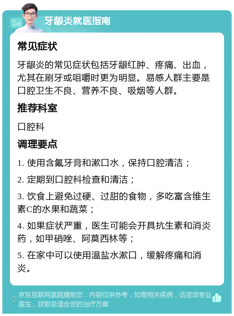 牙龈炎就医指南 常见症状 牙龈炎的常见症状包括牙龈红肿、疼痛、出血，尤其在刷牙或咀嚼时更为明显。易感人群主要是口腔卫生不良、营养不良、吸烟等人群。 推荐科室 口腔科 调理要点 1. 使用含氟牙膏和漱口水，保持口腔清洁； 2. 定期到口腔科检查和清洁； 3. 饮食上避免过硬、过甜的食物，多吃富含维生素C的水果和蔬菜； 4. 如果症状严重，医生可能会开具抗生素和消炎药，如甲硝唑、阿莫西林等； 5. 在家中可以使用温盐水漱口，缓解疼痛和消炎。