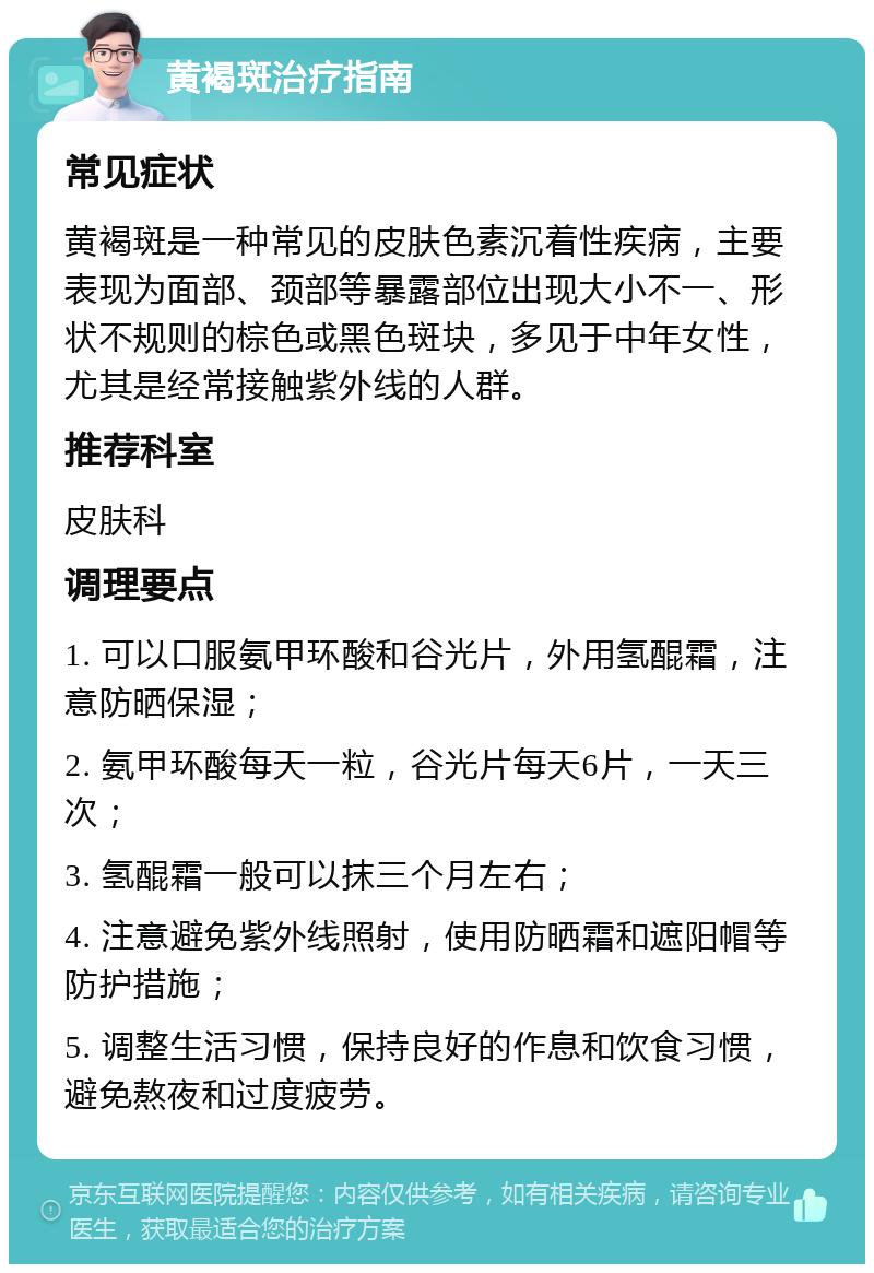 黄褐斑治疗指南 常见症状 黄褐斑是一种常见的皮肤色素沉着性疾病，主要表现为面部、颈部等暴露部位出现大小不一、形状不规则的棕色或黑色斑块，多见于中年女性，尤其是经常接触紫外线的人群。 推荐科室 皮肤科 调理要点 1. 可以口服氨甲环酸和谷光片，外用氢醌霜，注意防晒保湿； 2. 氨甲环酸每天一粒，谷光片每天6片，一天三次； 3. 氢醌霜一般可以抹三个月左右； 4. 注意避免紫外线照射，使用防晒霜和遮阳帽等防护措施； 5. 调整生活习惯，保持良好的作息和饮食习惯，避免熬夜和过度疲劳。