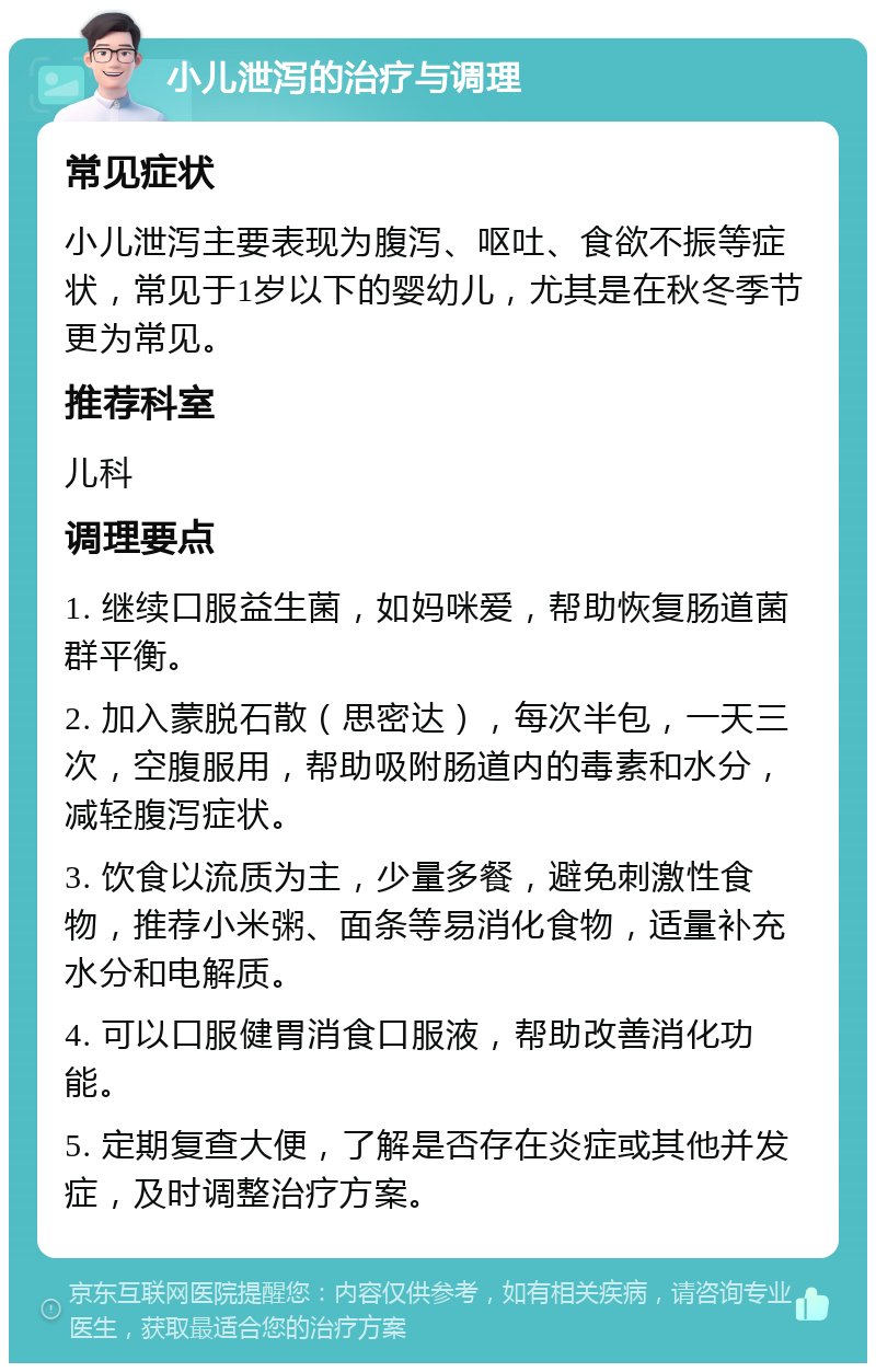 小儿泄泻的治疗与调理 常见症状 小儿泄泻主要表现为腹泻、呕吐、食欲不振等症状，常见于1岁以下的婴幼儿，尤其是在秋冬季节更为常见。 推荐科室 儿科 调理要点 1. 继续口服益生菌，如妈咪爱，帮助恢复肠道菌群平衡。 2. 加入蒙脱石散（思密达），每次半包，一天三次，空腹服用，帮助吸附肠道内的毒素和水分，减轻腹泻症状。 3. 饮食以流质为主，少量多餐，避免刺激性食物，推荐小米粥、面条等易消化食物，适量补充水分和电解质。 4. 可以口服健胃消食口服液，帮助改善消化功能。 5. 定期复查大便，了解是否存在炎症或其他并发症，及时调整治疗方案。