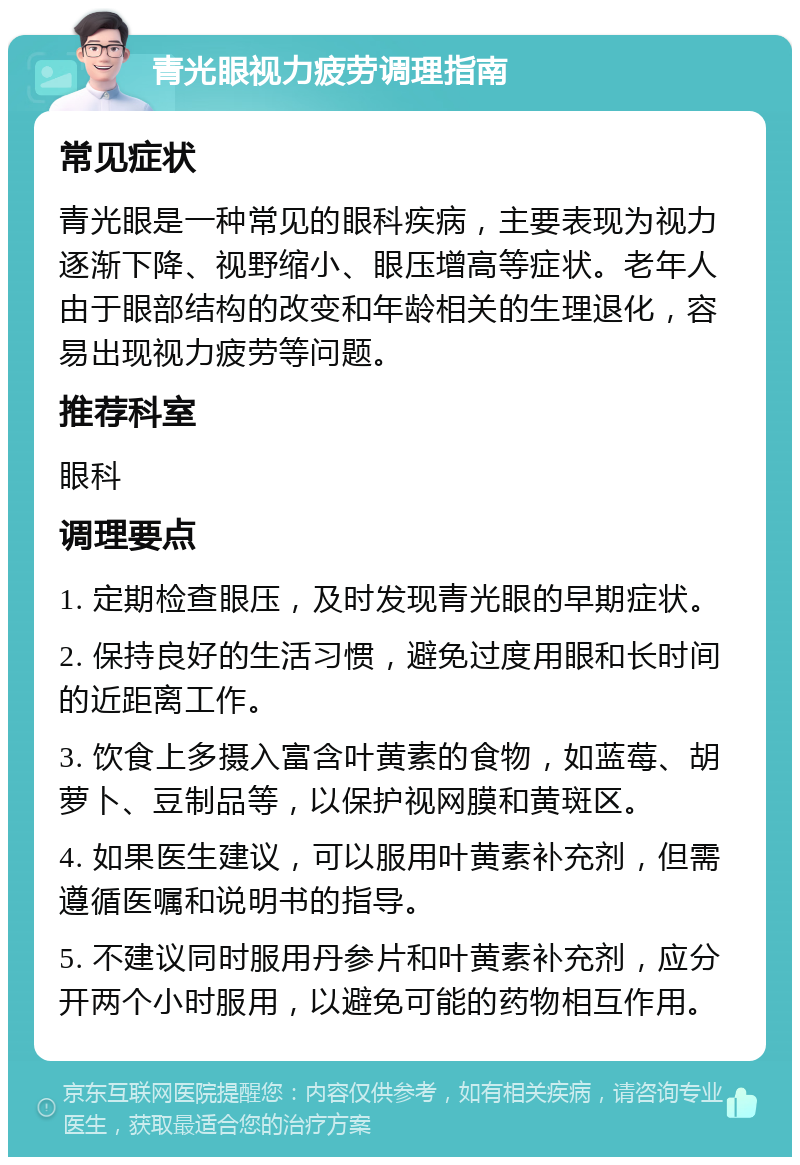 青光眼视力疲劳调理指南 常见症状 青光眼是一种常见的眼科疾病，主要表现为视力逐渐下降、视野缩小、眼压增高等症状。老年人由于眼部结构的改变和年龄相关的生理退化，容易出现视力疲劳等问题。 推荐科室 眼科 调理要点 1. 定期检查眼压，及时发现青光眼的早期症状。 2. 保持良好的生活习惯，避免过度用眼和长时间的近距离工作。 3. 饮食上多摄入富含叶黄素的食物，如蓝莓、胡萝卜、豆制品等，以保护视网膜和黄斑区。 4. 如果医生建议，可以服用叶黄素补充剂，但需遵循医嘱和说明书的指导。 5. 不建议同时服用丹参片和叶黄素补充剂，应分开两个小时服用，以避免可能的药物相互作用。