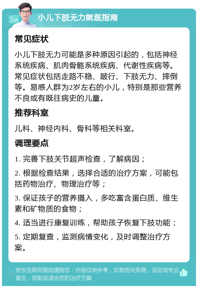 小儿下肢无力就医指南 常见症状 小儿下肢无力可能是多种原因引起的，包括神经系统疾病、肌肉骨骼系统疾病、代谢性疾病等。常见症状包括走路不稳、跛行、下肢无力、摔倒等。易感人群为2岁左右的小儿，特别是那些营养不良或有既往病史的儿童。 推荐科室 儿科、神经内科、骨科等相关科室。 调理要点 1. 完善下肢关节超声检查，了解病因； 2. 根据检查结果，选择合适的治疗方案，可能包括药物治疗、物理治疗等； 3. 保证孩子的营养摄入，多吃富含蛋白质、维生素和矿物质的食物； 4. 适当进行康复训练，帮助孩子恢复下肢功能； 5. 定期复查，监测病情变化，及时调整治疗方案。