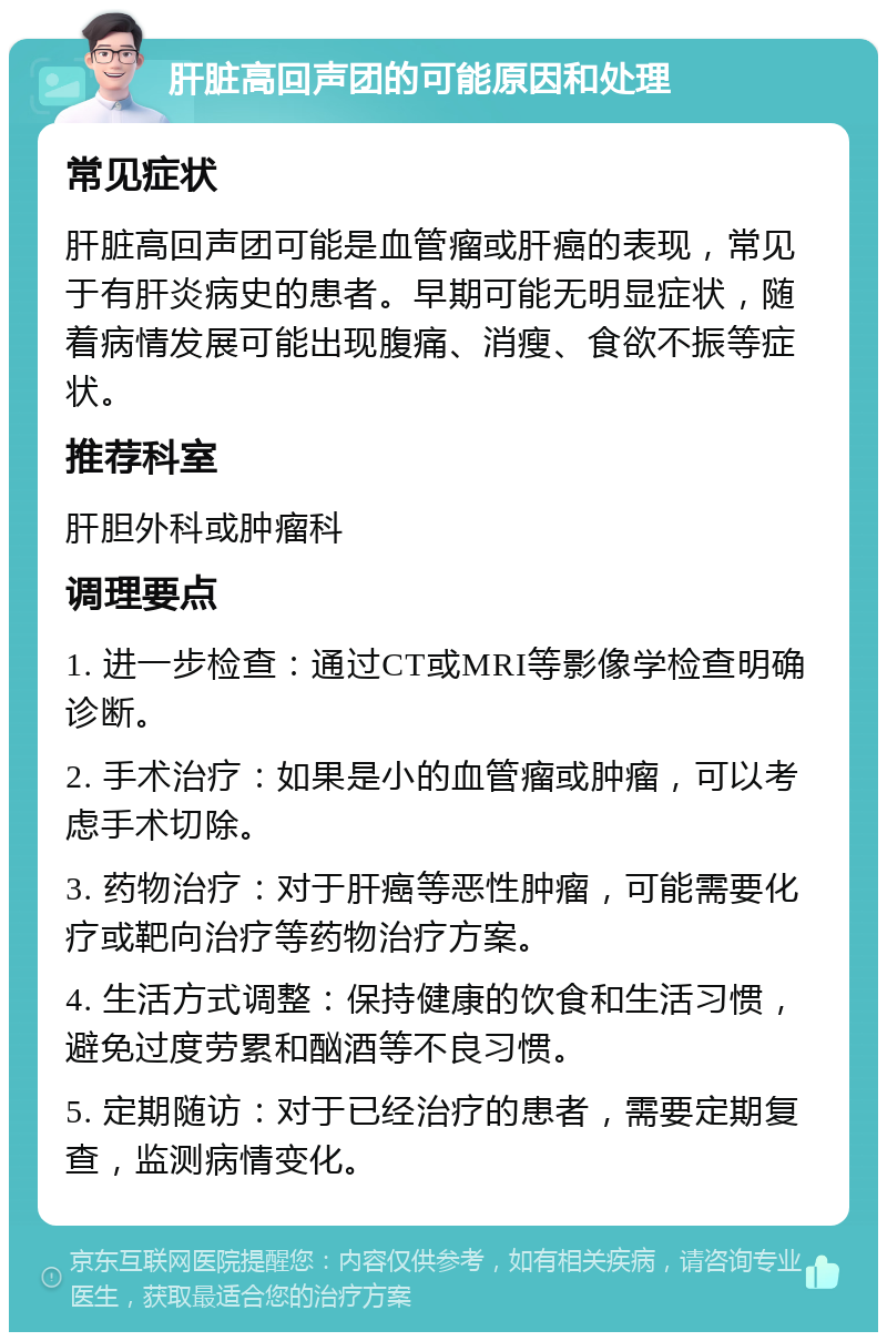 肝脏高回声团的可能原因和处理 常见症状 肝脏高回声团可能是血管瘤或肝癌的表现，常见于有肝炎病史的患者。早期可能无明显症状，随着病情发展可能出现腹痛、消瘦、食欲不振等症状。 推荐科室 肝胆外科或肿瘤科 调理要点 1. 进一步检查：通过CT或MRI等影像学检查明确诊断。 2. 手术治疗：如果是小的血管瘤或肿瘤，可以考虑手术切除。 3. 药物治疗：对于肝癌等恶性肿瘤，可能需要化疗或靶向治疗等药物治疗方案。 4. 生活方式调整：保持健康的饮食和生活习惯，避免过度劳累和酗酒等不良习惯。 5. 定期随访：对于已经治疗的患者，需要定期复查，监测病情变化。