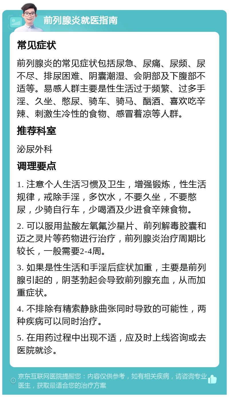 前列腺炎就医指南 常见症状 前列腺炎的常见症状包括尿急、尿痛、尿频、尿不尽、排尿困难、阴囊潮湿、会阴部及下腹部不适等。易感人群主要是性生活过于频繁、过多手淫、久坐、憋尿、骑车、骑马、酗酒、喜欢吃辛辣、刺激生冷性的食物、感冒着凉等人群。 推荐科室 泌尿外科 调理要点 1. 注意个人生活习惯及卫生，增强锻炼，性生活规律，戒除手淫，多饮水，不要久坐，不要憋尿，少骑自行车，少喝酒及少进食辛辣食物。 2. 可以服用盐酸左氧氟沙星片、前列解毒胶囊和迈之灵片等药物进行治疗，前列腺炎治疗周期比较长，一般需要2-4周。 3. 如果是性生活和手淫后症状加重，主要是前列腺引起的，阴茎勃起会导致前列腺充血，从而加重症状。 4. 不排除有精索静脉曲张同时导致的可能性，两种疾病可以同时治疗。 5. 在用药过程中出现不适，应及时上线咨询或去医院就诊。