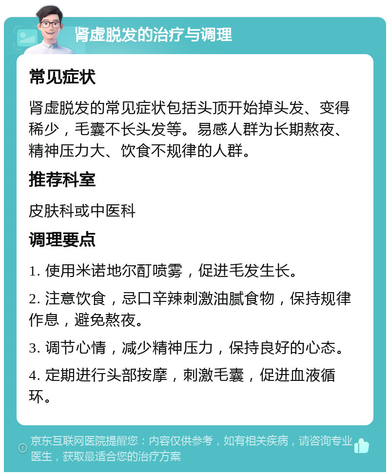 肾虚脱发的治疗与调理 常见症状 肾虚脱发的常见症状包括头顶开始掉头发、变得稀少，毛囊不长头发等。易感人群为长期熬夜、精神压力大、饮食不规律的人群。 推荐科室 皮肤科或中医科 调理要点 1. 使用米诺地尔酊喷雾，促进毛发生长。 2. 注意饮食，忌口辛辣刺激油腻食物，保持规律作息，避免熬夜。 3. 调节心情，减少精神压力，保持良好的心态。 4. 定期进行头部按摩，刺激毛囊，促进血液循环。