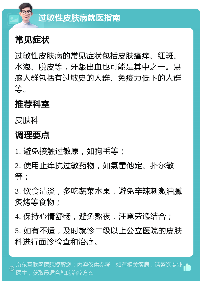 过敏性皮肤病就医指南 常见症状 过敏性皮肤病的常见症状包括皮肤瘙痒、红斑、水泡、脱皮等，牙龈出血也可能是其中之一。易感人群包括有过敏史的人群、免疫力低下的人群等。 推荐科室 皮肤科 调理要点 1. 避免接触过敏原，如狗毛等； 2. 使用止痒抗过敏药物，如氯雷他定、扑尔敏等； 3. 饮食清淡，多吃蔬菜水果，避免辛辣刺激油腻炙烤等食物； 4. 保持心情舒畅，避免熬夜，注意劳逸结合； 5. 如有不适，及时就诊二级以上公立医院的皮肤科进行面诊检查和治疗。